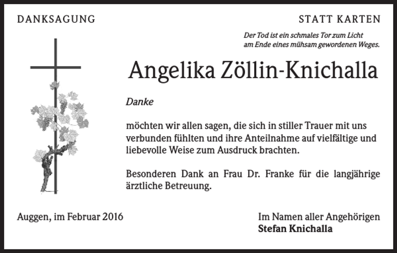 <p>DANKSAGUNG</p><p>S TA TT K A RTEN<br />Der Tod ist ein schmales Tor zum Licht<br />am Ende eines mühsam gewordenen Weges.</p><p>Angelika Zöllin-Knichalla<br />Danke<br />möchten wir allen sagen, die sich in stiller Trauer mit uns<br />verbunden fühlten und ihre Anteilnahme auf vielfältige und<br />liebevolle Weise zum Ausdruck brachten.<br />Besonderen Dank an Frau Dr. Franke für die langjährige<br />ärztliche Betreuung.<br />Auggen, im Februar 2016</p><p>Im Namen aller Angehörigen<br />Stefan Knichalla</p>