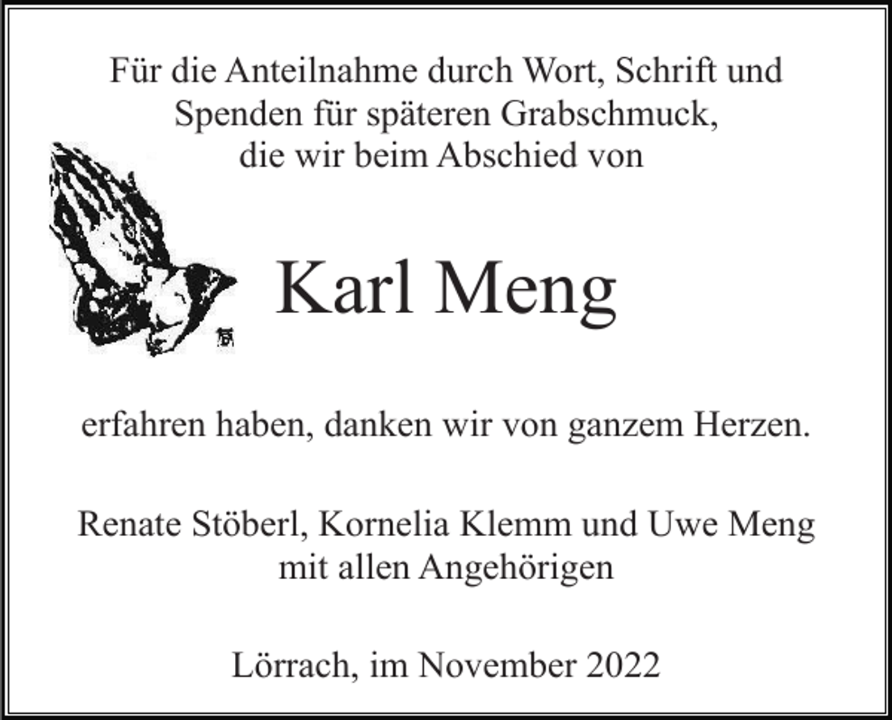 <p>Für die Anteilnahme durch Wort, Schrift und<br />Spenden für späteren Grabschmuck,<br />die wir beim Abschied von</p><p>Karl Meng<br />erfahren haben, danken wir von ganzem Herzen.<br />Renate Stöberl, Kornelia Klemm und Uwe Meng<br />mit allen Angehörigen<br />Lörrach, im November 2022</p>