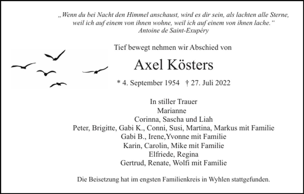 <p>„Wenn du bei Nacht den Himmel anschaust, wird es dir sein, als lachten alle Sterne,<br />weil ich auf einem von ihnen wohne, weil ich auf einem von ihnen lache.“<br />Antoine de Saint-Exupéry</p><p>Tief bewegt nehmen wir Abschied von</p><p>Axel Kösters<br />* 4. September 1954 † 27. Juli 2022<br />In stiller Trauer<br />Marianne<br />Corinna, Sascha und Liah<br />Peter, Brigitte, Gabi K., Conni, Susi, Martina, Markus mit Familie<br />Gabi B., Irene,Yvonne mit Familie<br />Karin, Carolin, Mike mit Familie<br />Elfriede, Regina<br />Gertrud, Renate, Wolfi mit Familie<br />Die Beisetzung hat im engsten Familienkreis in Wyhlen stattgefunden.</p>