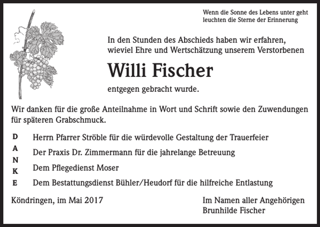 <p>Wenn die Sonne des Lebens unter geht<br />leuchten die Sterne der Erinnerung</p><p>In den Stunden des Abschieds haben wir erfahren,<br />wieviel Ehre und Wertschätzung unserem Verstorbenen</p><p>Willi Fischer<br />entgegen gebracht wurde.<br />Wir danken für die große Anteilnahme in Wort und Schrift sowie den Zuwendungen<br />für späteren Grabschmuck.<br />D<br />A<br />N<br />K<br />E</p><p>Herrn Pfarrer Ströble für die würdevolle Gestaltung der Trauerfeier<br />Der Praxis Dr. Zimmermann für die jahrelange Betreuung<br />Dem Pflegedienst Moser<br />Dem Bestattungsdienst Bühler/Heudorf für die hilfreiche Entlastung</p><p>Köndringen, im Mai 2017</p><p>Im Namen aller Angehörigen<br />Brunhilde Fischer</p>