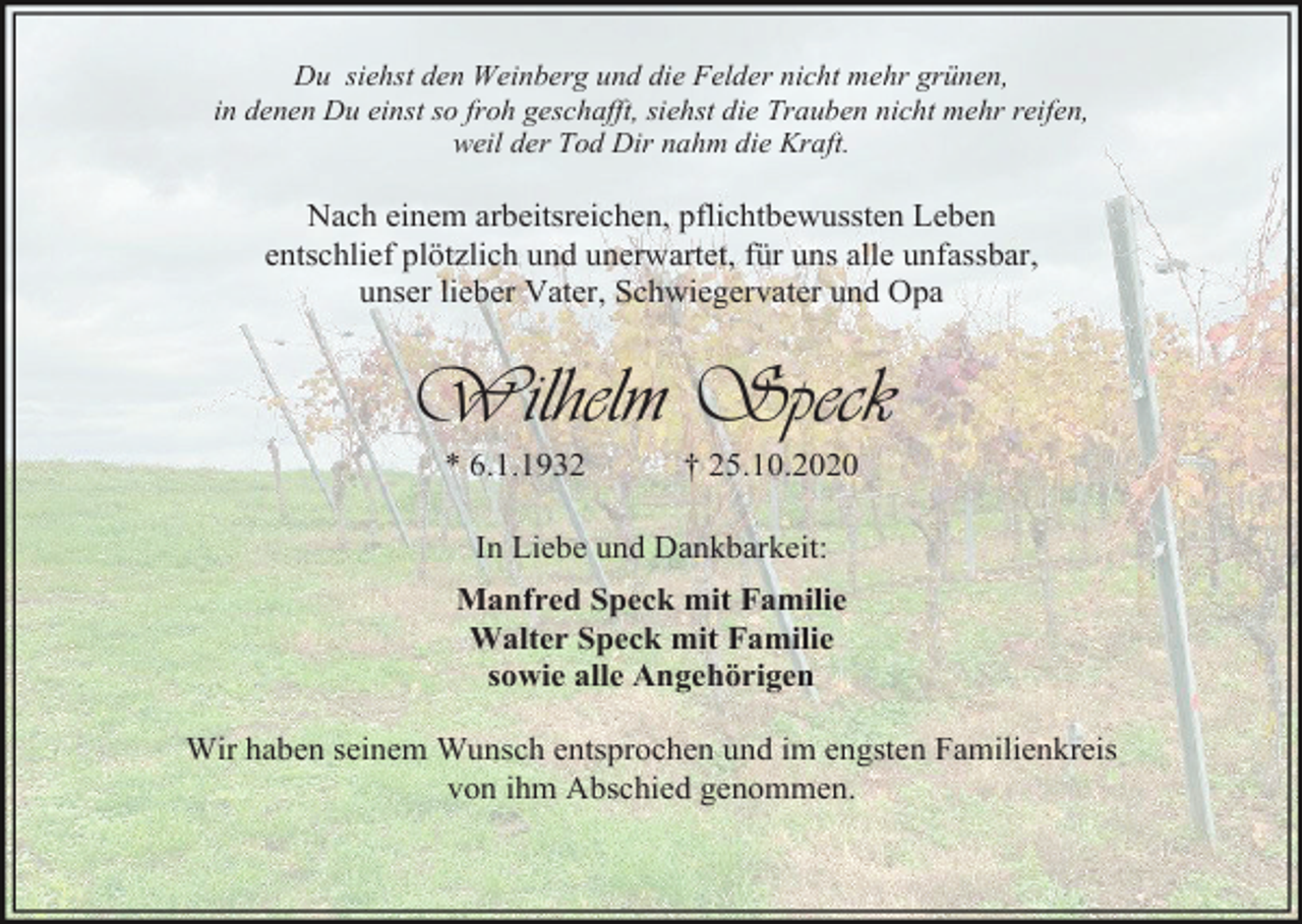 <p>Du siehst den Weinberg und die Felder nicht mehr grünen,<br />in denen Du einst so froh geschafft, siehst die Trauben nicht mehr reifen,<br />weil der Tod Dir nahm die Kraft.</p><p>Nach einem arbeitsreichen, pflichtbewussten Leben<br />entschlief plötzlich und unerwartet, für uns alle unfassbar,<br />unser lieber Vater, Schwiegervater und Opa</p><p>Wilhelm Speck<br />* 6.1.1932</p><p>† 25.10.2020</p><p>In Liebe und Dankbarkeit:<br />Manfred Speck mit Familie<br />Walter Speck mit Familie<br />sowie alle Angehörigen<br />Wir haben seinem Wunsch entsprochen und im engsten Familienkreis<br />von ihm Abschied genommen.</p>