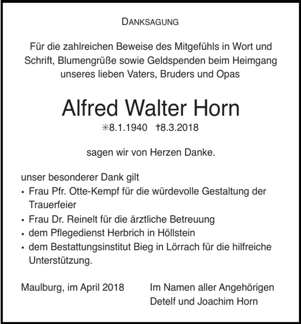 <p>DANKSAGUNG<br />Für die zahlreichen Beweise des Mitgefühls in Wort und<br />Schrift, Blumengrüße sowie Geldspenden beim Heimgang<br />unseres lieben Vaters, Bruders und Opas</p><p>Alfred Walter Horn<br />✳8.1.1940 ✝8.3.2018</p><p>sagen wir von Herzen Danke.<br />unser besonderer Dank gilt<br />• Frau Pfr. Otte-Kempf für die würdevolle Gestaltung der<br />Trauerfeier<br />• Frau Dr. Reinelt für die ärztliche Betreuung<br />• dem Pßegedienst Herbrich in Hšllstein<br />• dem Bestattungsinstitut Bieg in Lšrrach fŸr die hilfreiche<br />Unterstützung.<br />Maulburg, im April 2018</p><p>Im Namen aller Angehšrigen<br />Detelf und Joachim Horn</p>