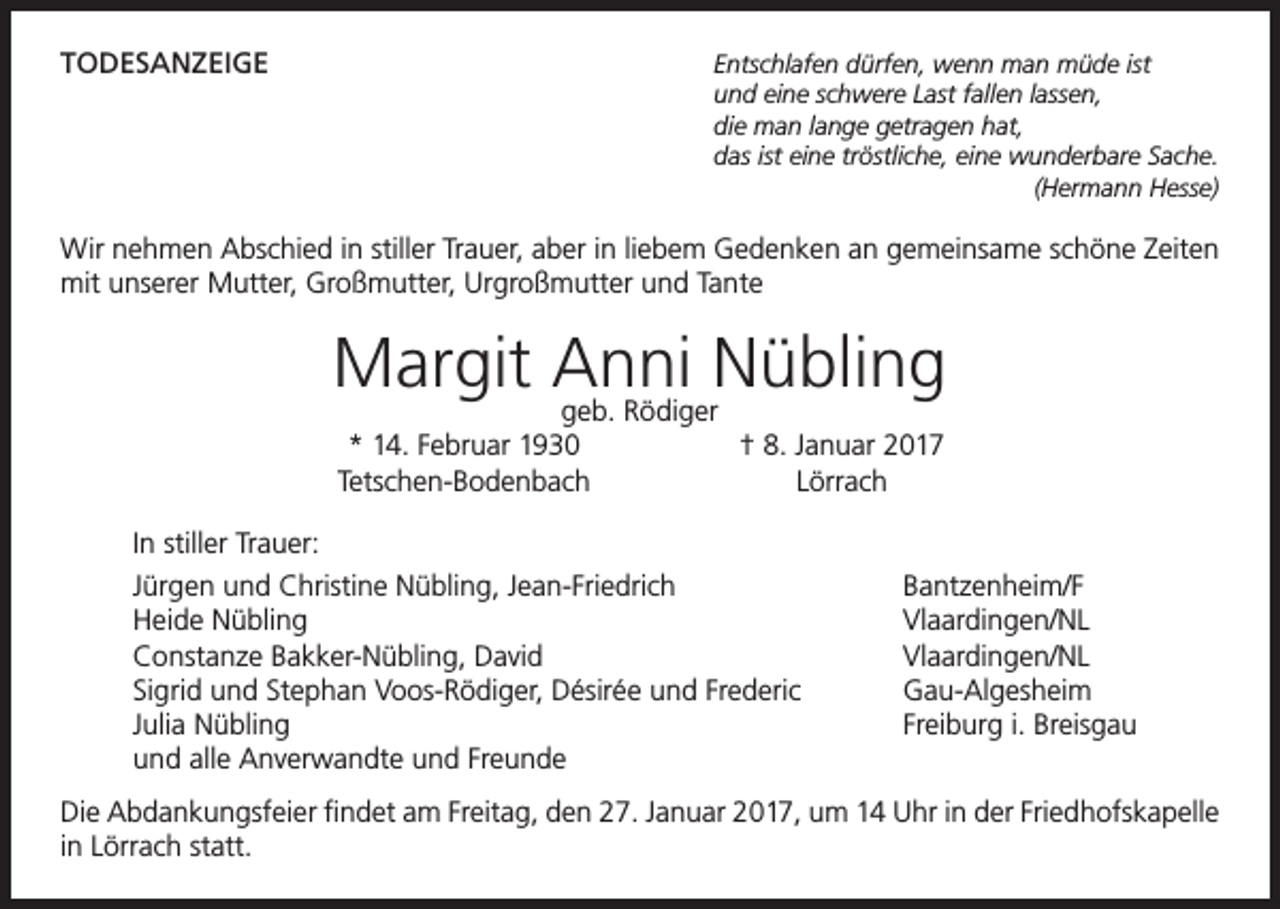 <p>TODESANZEIGE<br />Entschlafen dürfen, wenn man müde ist</p><p>und eine schwere Last fallen lassen,</p><p>die man lange getragen hat,</p><p>das ist eine tröstliche, eine wunderbare Sache.</p><p>(Hermann Hesse)<br />Wir nehmen Abschied in stiller Trauer, aber in liebem Gedenken an gemeinsame schöne Zeiten<br />mit unserer Mutter, Großmutter, Urgroßmutter und Tante</p><p>Margit Anni<br />Nübling<br />geb. Rödiger</p><p>* 14. Februar 1930<br />† 8. Januar 2017<br />Tetschen-Bodenbach Lörrach</p><p>In stiller Trauer:<br />Jürgen und Christine Nübling, Jean-Friedrich<br />Heide Nübling<br />Constanze Bakker-Nübling, David<br />Sigrid und Stephan Voos-Rödiger, Désirée und Frederic<br />Julia Nübling<br />und alle Anverwandte und Freunde</p><p>Bantzenheim/F<br />Vlaardingen/NL<br />Vlaardingen/NL<br />Gau-Algesheim<br />Freiburg i. Breisgau</p><p>Die Abdankungsfeier findet am Freitag, den 27. Januar 2017, um 14 Uhr in der Friedhofskapelle<br />in Lörrach statt.</p>