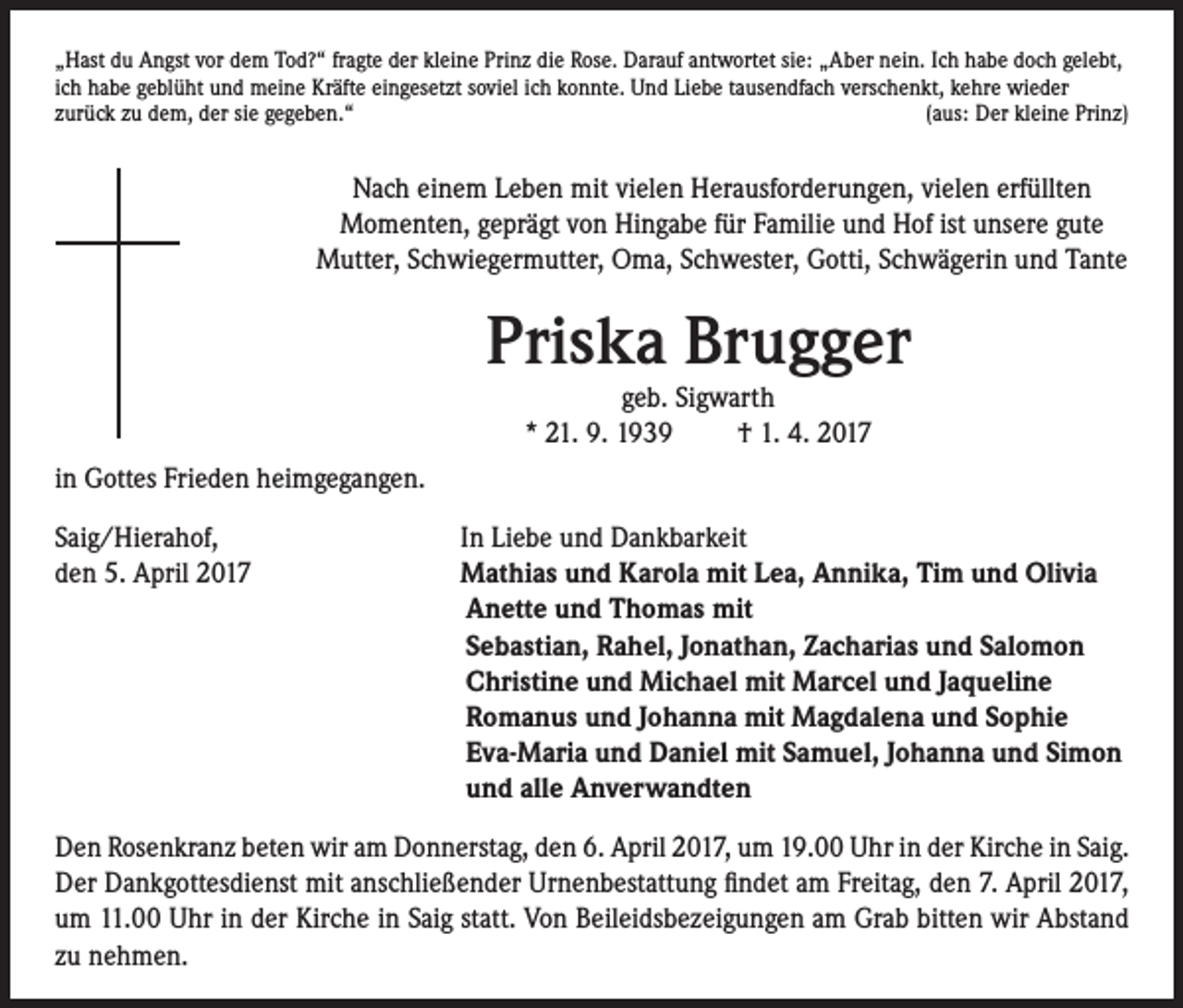 <p>„Hast du Angst vor dem Tod?“ fragte der kleine Prinz die Rose. Darauf antwortet sie: „Aber nein. Ich habe doch gelebt,<br />ich habe geblüht und meine Kräfte eingesetzt soviel ich konnte. Und Liebe tausendfach verschenkt, kehre wieder<br />zurück zu dem, der sie gegeben.“<br />(aus: Der kleine Prinz)</p><p>Nach einem Leben mit vielen Herausforderungen, vielen erfüllten<br />Momenten, geprägt von Hingabe für Familie und Hof ist unsere gute<br />Mutter, Schwiegermutter, Oma, Schwester, Gotti, Schwägerin und Tante</p><p>in Gottes Frieden heimgegangen.<br />Saig/Hierahof,<br />den 5. April 2017</p><p>Priska Brugger<br />geb. Sigwarth<br />* 21. 9. 1939 † 1. 4. 2017</p><p>I n Liebe und Dankbarkeit<br />Mathias und Karola mit Lea, Annika, Tim und Olivia<br />Anette und Thomas mit<br />Sebastian, Rahel, Jonathan, Zacharias und Salomon<br />Christine und Michael mit Marcel und Jaqueline<br />Romanus und Johanna mit Magdalena und Sophie<br />Eva-Maria und Daniel mit Samuel, Johanna und Simon<br />und alle Anverwandten</p><p>Den Rosenkranz beten wir am Donnerstag, den 6. April 2017, um 19.00 Uhr in der Kirche in Saig.<br />Der Dankgottesdienst mit anschließender Urnenbestattung findet am Freitag, den 7. April 2017,<br />um 11.00 Uhr in der Kirche in Saig statt. Von Beileidsbezeigungen am Grab bitten wir Abstand<br />zu nehmen.</p>