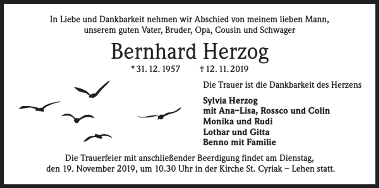 <p>In Liebe und Dankbarkeit nehmen wir Abschied von meinem lieben Mann,<br />unserem guten Vater, Bruder, Opa, Cousin und Schwager</p><p>Bernhard Herzog<br />* 31. 12. 1957 † 12. 11. 2019</p><p>Die Trauer ist die Dankbarkeit des Herzens<br />Sylvia Herzog<br />mit Ana–Lisa, Rossco und Colin<br />Monika und Rudi<br />Lothar und Gitta<br />Benno mit Familie<br />Die Trauerfeier mit anschließender Beerdigung findet am Dienstag,<br />den 19. November 2019, um 10.30 Uhr in der Kirche St. Cyriak – Lehen statt.</p>
