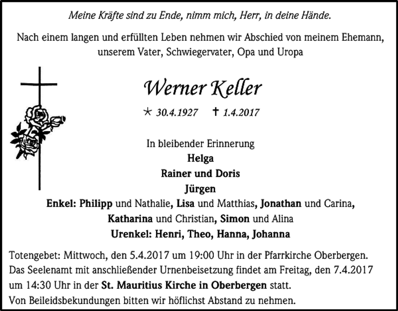 <p>Meine Kräfte sind zu Ende, nimm mich, Herr, in deine Hände.<br />Nach einem langen und erfüllten Leben nehmen wir Abschied von meinem Ehemann,<br />unserem Vater, Schwiegervater, Opa und Uropa</p><p>Werner Keller<br /> 30.4.1927</p><p> 1.4.2017</p><p>In bleibender Erinnerung<br />Helga<br />Rainer und Doris<br />Jürgen<br />Enkel: Philipp und Nathalie, Lisa und Matthias, Jonathan und Carina,<br />Katharina und Christian, Simon und Alina<br />Urenkel: Henri, Theo, Hanna, Johanna<br />Totengebet: Mittwoch, den 5.4.2017 um 19:00 Uhr in der Pfarrkirche Oberbergen.<br />Das Seelenamt mit anschließender Urnenbeisetzung findet am Freitag, den 7.4.2017<br />um 14:30 Uhr in der St. Mauritius Kirche in Oberbergen statt.<br />Von Beileidsbekundungen bitten wir höflichst Abstand zu nehmen.</p>