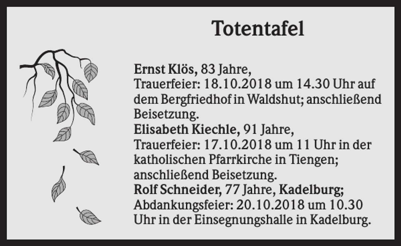 <p>Totentafel<br />Ernst Klös, 83 Jahre,<br />Trauerfeier: 18.10.2018 um 14.30 Uhr auf<br />dem Bergfriedhof in Waldshut; anschließend<br />Beisetzung.<br />Elisabeth Kiechle, 91 Jahre,<br />Trauerfeier: 17.10.2018 um 11 Uhr in der<br />katholischen Pfarrkirche in Tiengen;<br />anschließend Beisetzung.<br />Rolf Schneider, 77 Jahre, Kadelburg;<br />Abdankungsfeier: 20.10.2018 um 10.30<br />Uhr in der Einsegnungshalle in Kadelburg.</p>