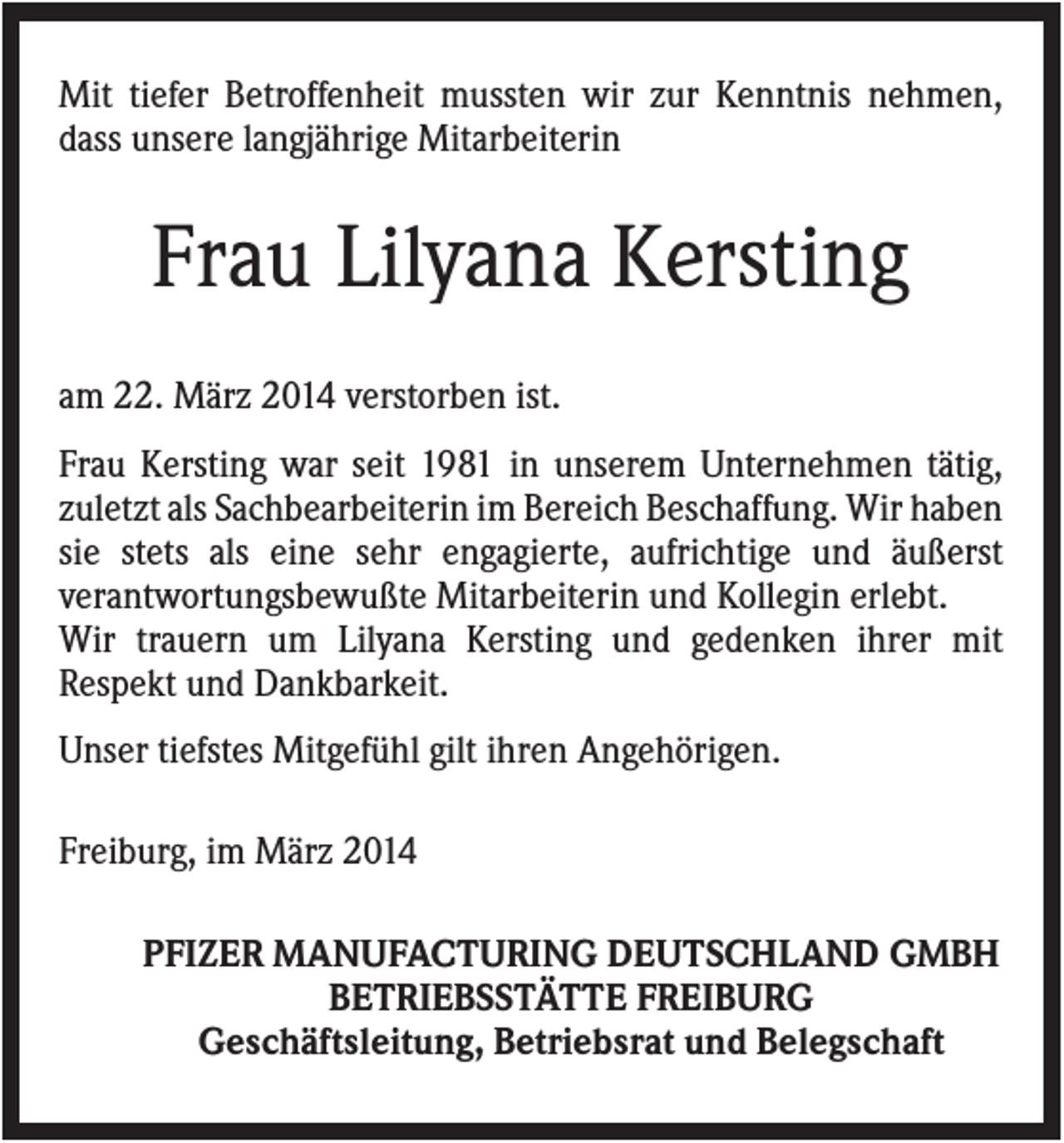 <p>Mit tiefer Betroffenheit mussten wir zur Kenntnis nehmen,<br />dass unsere langjährige Mitarbeiterin</p><p>Frau Lilyana Kersting<br />am 22. März 2014 verstorben ist.<br />Frau Kersting war seit 1981 in unserem Unternehmen tätig,<br />zuletzt als Sachbearbeiterin im Bereich Beschaffung. Wir haben<br />sie stets als eine sehr engagierte, aufrichtige und äußerst<br />verantwortungsbewußte Mitarbeiterin und Kollegin erlebt.<br />Wir trauern um Lilyana Kersting und gedenken ihrer mit<br />Respekt und Dankbarkeit.<br />Unser tiefstes Mitgefühl gilt ihren Angehörigen.<br />Freiburg, im März 2014<br />PFIZER MANUFACTURING DEUTSCHLAND GMBH<br />BETRIEBSSTÄTTE FREIBURG<br />Geschäftsleitung, Betriebsrat und Belegschaft</p>