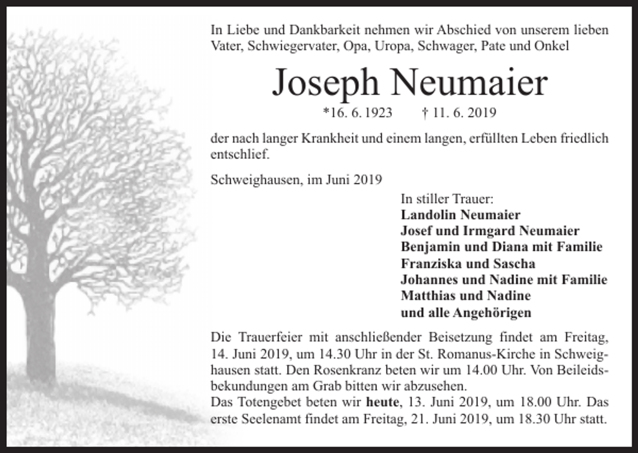 <p>In Liebe und Dankbarkeit nehmen wir Abschied von unserem l­ieben<br />Vater, Schwiegervater, Opa, Uropa, Schwager, Pate und Onkel</p><p>Joseph Neumaier<br />*16. 6. 1923 † 11. 6. 2019</p><p>der nach langer Krankheit und einem langen, erfüllten Leben friedlich<br />entschlief.<br />Schweighausen, im Juni 2019</p><p>In stiller Trauer:<br />Landolin Neumaier<br />Josef und Irmgard Neumaier<br />Benjamin und Diana mit Familie<br />Franziska und Sascha<br />Johannes und Nadine mit Familie<br />Matthias und Nadine<br />und alle Angehörigen</p><p>Die Trauerfeier mit anschließender Beisetzung findet am Freitag,<br />14. Juni 2019, um 14.30 Uhr in der St. Romanus-Kirche in Schweighausen statt. Den Rosenkranz beten wir um 14.00 Uhr. Von Beileidsbekundungen am Grab bitten wir abzusehen.<br />Das Totengebet beten wir heute, 13. Juni 2019, um 18.00 Uhr. Das<br />erste Seelenamt findet am Freitag, 21. Juni 2019, um 18.30 Uhr statt.</p>