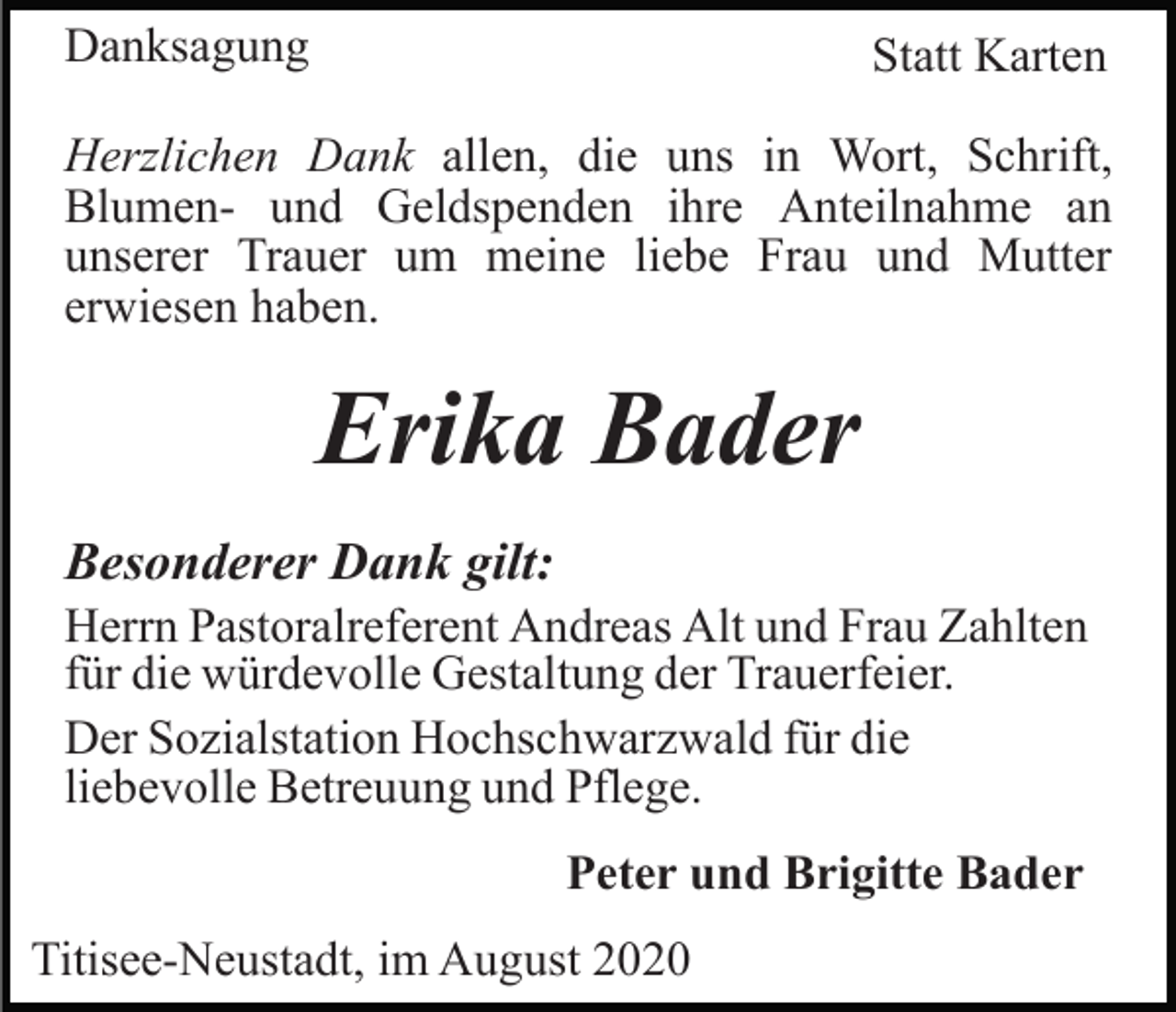 <p>Danksagung</p><p>Statt Karten</p><p>Herzlichen Dank allen, die uns in Wort, Schrift,<br />Blumen- und Geldspenden ihre Anteilnahme an<br />unserer Trauer um meine liebe Frau und Mutter<br />erwiesen haben.</p><p>Erika Bader<br />Besonderer Dank gilt:<br />Herrn Pastoralreferent Andreas Alt und Frau Zahlten<br />für die würdevolle Gestaltung der Trauerfeier.<br />Der Sozialstation Hochschwarzwald für die<br />liebevolle Betreuung und Pflege.<br />Peter und Brigitte Bader<br />Titisee-Neustadt, im August 2020</p>