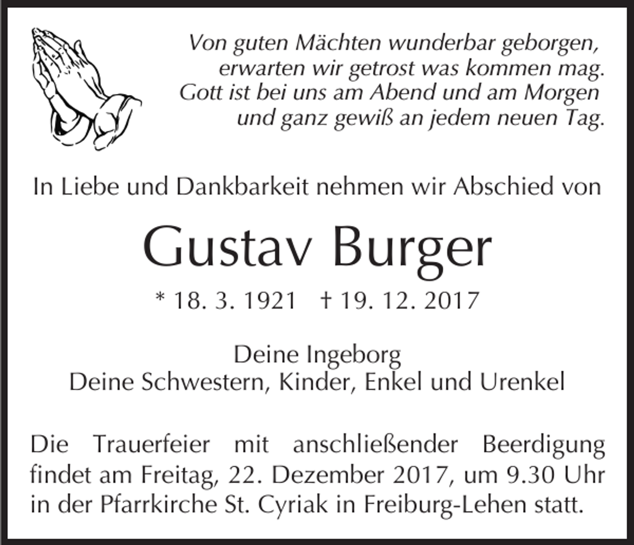 <p>VVon<br />o n gguten<br />ut e n Mächten<br />M ä c ht e n wunderbar<br />w u n d er b ar ggeborgen,<br />e b or g e n,<br />erwarten<br />er w art e n wir<br />wir ggetrost<br />etr ost was<br />w a s kommen<br />k o m m e n mag.<br />m a g.<br />Gott<br />G ott istist bbei<br />ei uuns<br />ns aam<br />m AAbend<br />b e n d uund<br />n d aam<br />m Morgen<br />M or g e n<br />uund<br />n d gganz<br />a n z ggewiß<br />e wi ß aan<br />n jjedem<br />e d e m nneuen<br />e u e n TTag.<br />a g.</p><p>IInn Liebe<br />Li e b e und<br />u n d Dankbarkeit<br />D a n k b ar k eit nehmen<br />n e h m e n wir<br />wir Abschied<br />A bs c hi e d von<br />von</p><p>GGustav<br />ust a v BBurger<br />ur g er<br />** 18.<br />1 8. 3.<br />3. 192 9 2 1 †† 19.<br />1 9. 12.<br />1 2 .</p><p>DDeine<br />ei n e I Ingeborg<br />n g e b or g<br />DDeine<br />ei n e SSchwestern,<br />c h w est er n, KiKinder,<br />n d er, EEnkel<br />n k el und<br />u n d Urenkel<br />Ur e n k el<br />Di e TrTrauerfeier<br />Die<br />a u erf ei er mit<br />mit aanschließender<br />ns c hli e ß e n d er Beerdigung<br />B e er di g u n g<br />findet<br />fi<br />n d et am<br />a m Freitag,<br />Fr eit a g, 22.<br />. Dezember<br />De z e m b er 2017,<br />2 0 1 7, um<br />u m 9.30<br />9. 3 0 Uhr<br />U hr<br />in<br />i n der<br />d er Pfarrkirche<br />Pf arr kir c h e St.<br />St. Cyriak<br />C yri a k iinn Freiburg-Lehen<br />Fr ei b ur g- L e h e n statt.<br />st att.</p>
