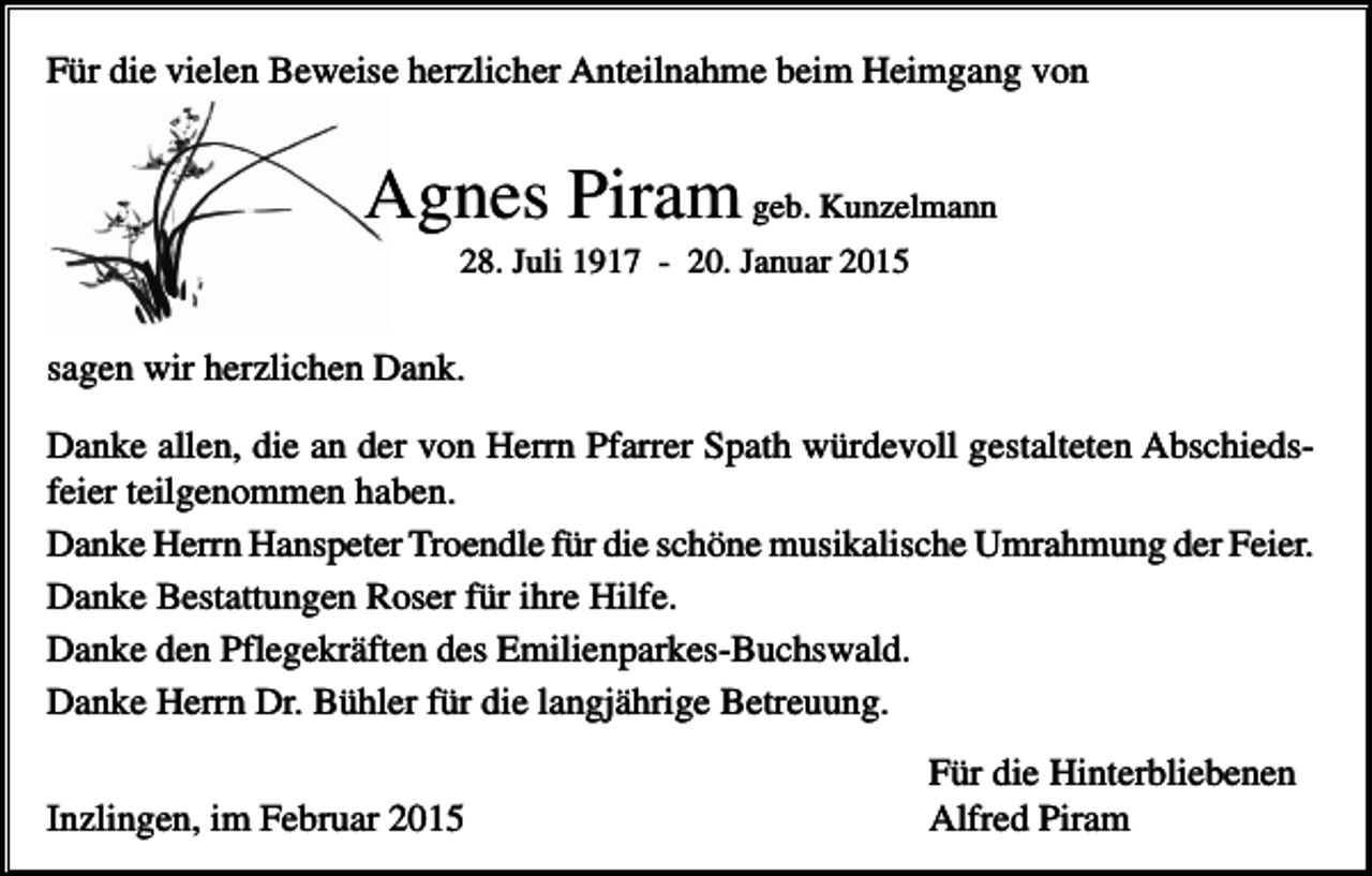 <p>Für die vielen Beweise herzlicher Anteilnahme beim Heimgang von</p><p>Agnes Piram geb. Kunzelmann<br />28. Juli 1917 - 20. Januar 2015</p><p>sagen wir herzlichen Dank.<br />Danke allen, die an der von Herrn Pfarrer Spath würdevoll gestalteten Abschiedsfeier teilgenommen haben.<br />Danke Herrn Hanspeter Troendle für die schöne musikalische Umrahmung der Feier.<br />Danke Bestattungen Roser für ihre Hilfe.<br />Danke den Pflegekräften des Emilienparkes-Buchswald.<br />Danke Herrn Dr. Bühler für die langjährige Betreuung.<br />Inzlingen, im Februar 2015</p><p>Für die Hinterbliebenen<br />Alfred Piram</p>