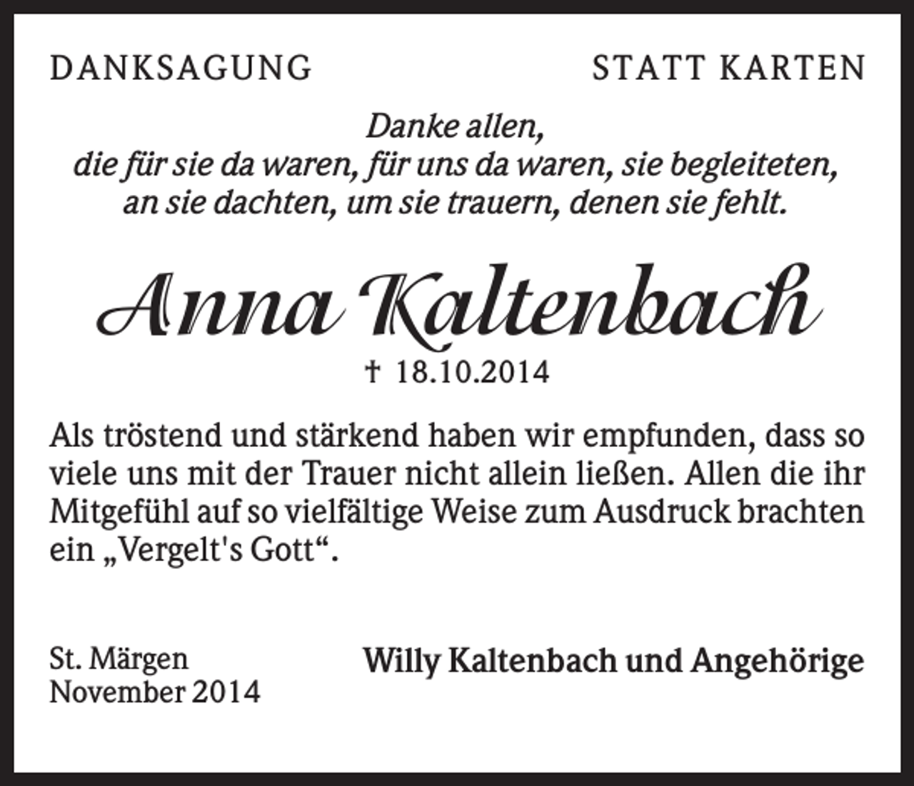 <p>DA NK S A GUNG</p><p>S TA TT K A RTEN</p><p>Danke allen,<br />die für sie da waren, für uns da waren, sie begleiteten,<br />an sie dachten, um sie trauern, denen sie fehlt.</p><p>Anna Kaltenbach<br />† 18.10.2014</p><p>Als tröstend und stärkend haben wir empfunden, dass so<br />viele uns mit der Trauer nicht allein ließen. Allen die ihr<br />Mitgefühl auf so vielfältige Weise zum Ausdruck brachten<br />ein „Vergelt's Gott“.<br />St. Märgen<br />November 2014</p><p>Willy Kaltenbach und Angehörige</p>