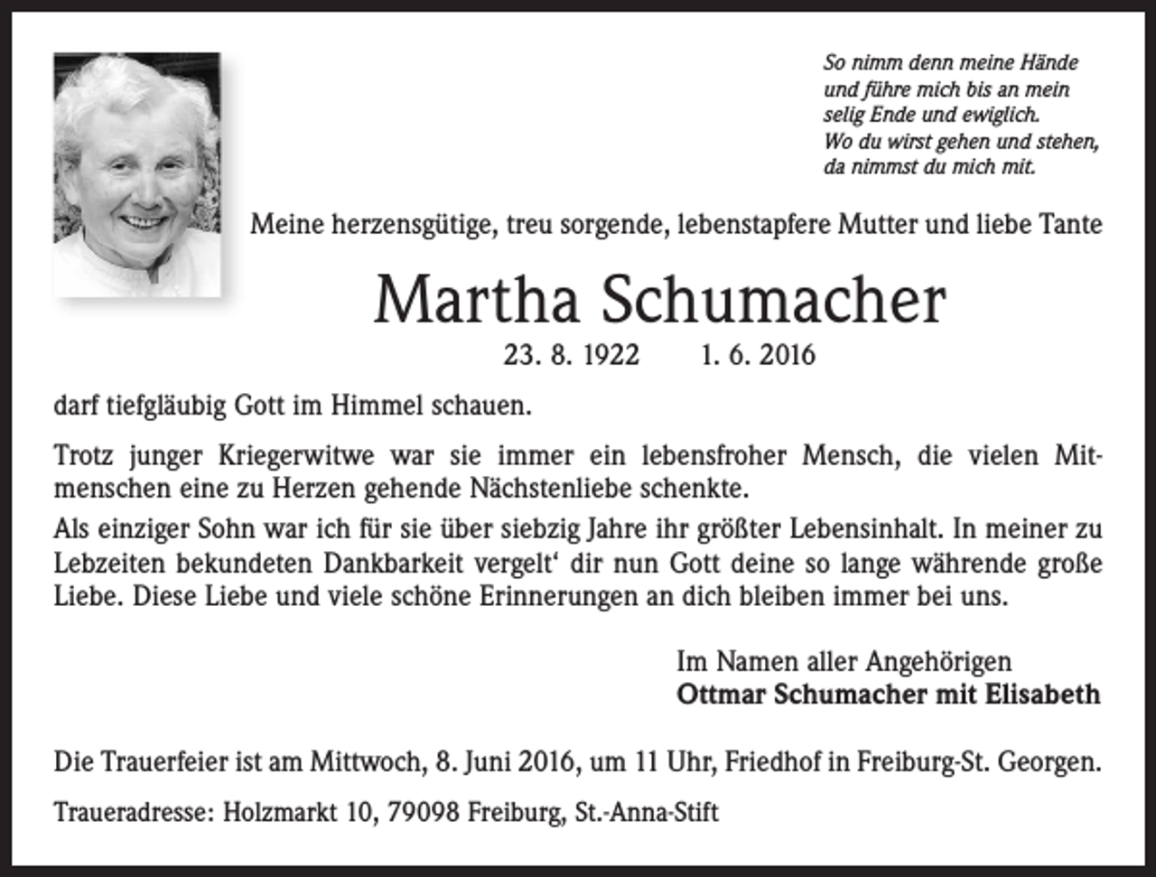<p>So nimm denn meine Hände<br />und führe mich bis an mein<br />selig Ende und ewiglich.<br />Wo du wirst gehen und stehen,<br />da nimmst du mich mit.</p><p>Meine herzensgütige, treu sorgende, lebenstapfere Mutter und liebe Tante</p><p>Martha Schumacher<br />23. 8. 1922 1. 6. 2016</p><p>darf tiefgläubig Gott im Himmel schauen.<br />Trotz junger Kriegerwitwe war sie immer ein lebensfroher Mensch, die vielen Mitmenschen eine zu Herzen gehende Nächstenliebe schenkte.<br />Als einziger Sohn war ich für sie über siebzig Jahre ihr größter Lebensinhalt. In meiner zu<br />Lebzeiten bekundeten Dankbarkeit vergelt‘ dir nun Gott deine so lange währende große<br />Liebe. Diese Liebe und viele schöne Erinnerungen an dich bleiben immer bei uns.<br />Im Namen aller Angehörigen<br />Ottmar Schumacher mit Elisabeth<br />Die Trauerfeier ist am Mittwoch, 8. Juni 2016, um 11 Uhr, Friedhof in Freiburg-St. Georgen.<br />Traueradresse: Holzmarkt 10, 79098 Freiburg, St.-Anna-Stift</p>