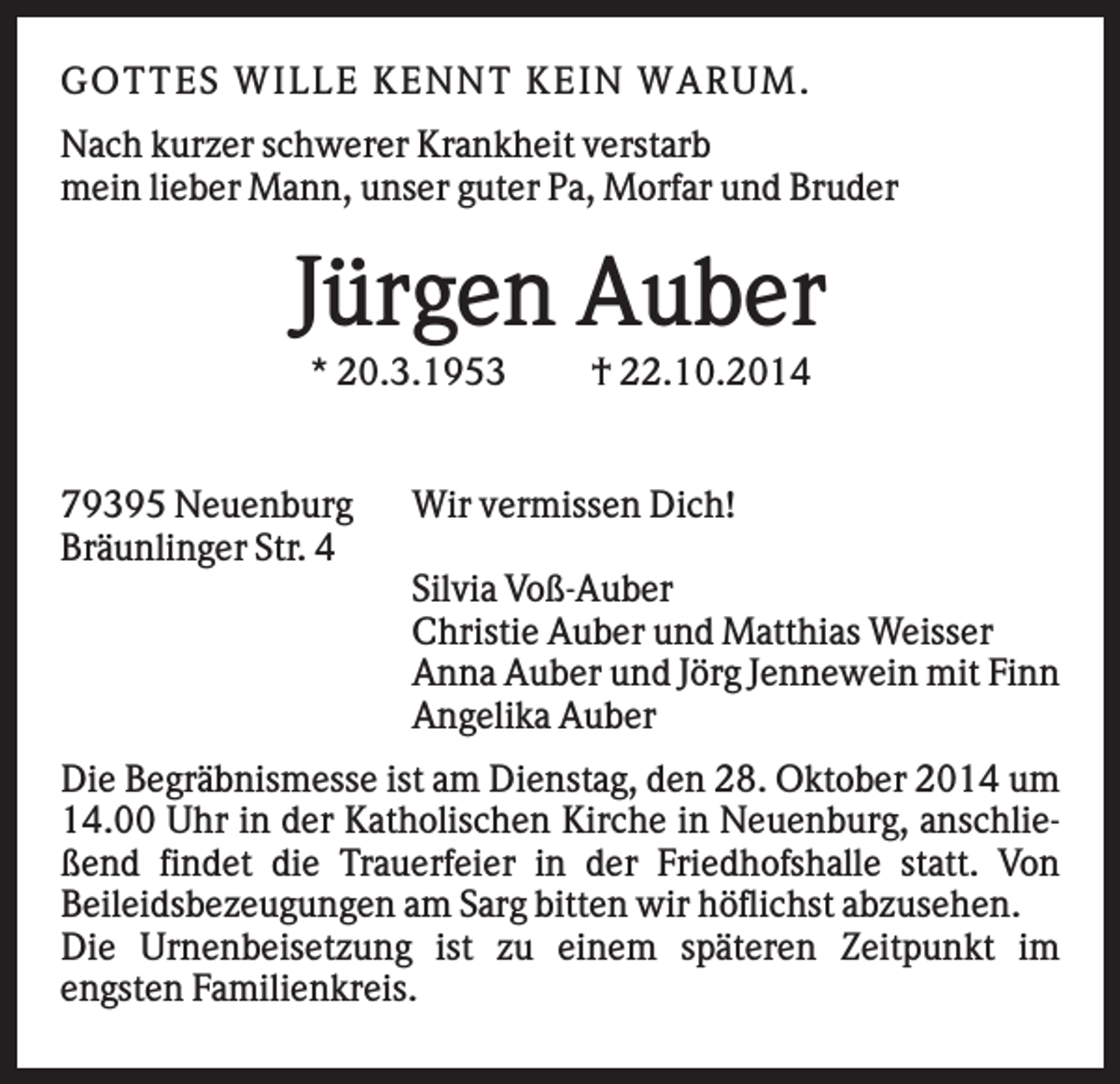 <p>GOT T ES W IL L E K EN N T K EIN W AR U M .<br />Nach kurzer schwerer Krankheit verstarb<br />mein lieber Mann, unser guter Pa, Morfar und Bruder</p><p>Jürgen Auber<br />* 20.3.1953</p><p>79395 Neuenburg<br />Bräunlinger Str. 4</p><p>† 22.10.2014</p><p>Wir vermissen Dich!<br />Silvia Voß-Auber<br />Christie Auber und Matthias Weisser<br />Anna Auber und Jörg Jennewein mit Finn<br />Angelika Auber</p><p>Die Begräbnismesse ist am Dienstag, den 28. Oktober 2014 um<br />14.00 Uhr in der Katholischen Kirche in Neuenburg, anschließend findet die Trauerfeier in der Friedhofshalle statt. Von<br />Beileidsbezeugungen am Sarg bitten wir höflichst abzusehen.<br />Die Urnenbeisetzung ist zu einem späteren Zeitpunkt im<br />engsten Familienkreis.</p>