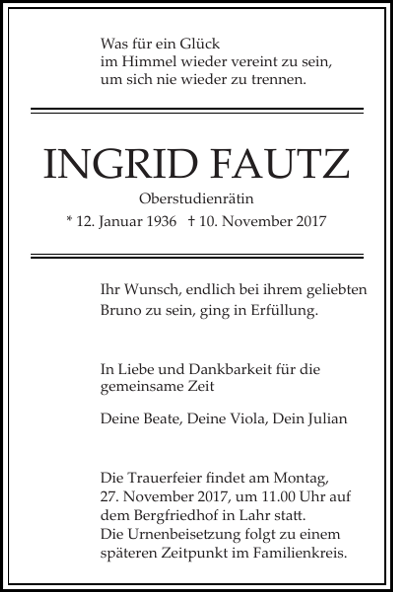 <p>Was für ein Glück<br />im Himmel wieder vereint zu sein,<br />um sich nie wieder zu trennen.</p><p>INGRID FAUTZ<br />Oberstudienrätin</p><p>* 12. Januar 1936 † 10. November 2017</p><p>Ihr Wunsch, endlich bei ihrem geliebten<br />Bruno zu sein, ging in Erfüllung.</p><p>In Liebe und Dankbarkeit für die<br />gemeinsame Zeit<br />Deine Beate, Deine Viola, Dein Julian</p><p>Die Trauerfeier ﬁndet am Montag,<br />27. November 2017, um 11.00 Uhr auf<br />dem Bergfriedhof in Lahr sta�.<br />Die Urnenbeise�ung folgt zu einem<br />späteren Zeitpunkt im Familienkreis.</p>