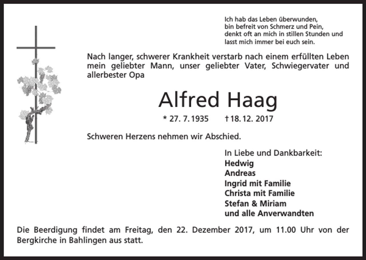 <p>Ich hab das Leben überwunden,<br />bin befreit von Schmerz und Pein,<br />denkt oft an mich in stillen Stunden und<br />lasst mich immer bei euch sein.</p><p>Nach langer, schwerer Krankheit verstarb nach einem erfüllten Leben<br />mein geliebter Mann, unser geliebter Vater, Schwiegervater und<br />­allerbester Opa</p><p>Alfred Haag<br />* 27. 7. 1935 † 18. 12. 2017<br />Schweren Herzens nehmen wir Abschied.<br />In Liebe und Dankbarkeit:<br />Hedwig<br />Andreas<br />Ingrid mit Familie<br />Christa mit Familie<br />Stefan &amp; Miriam<br />und alle Anverwandten<br />Die Beerdigung findet am Freitag, den 22. Dezember 2017, um 11.00 Uhr von der<br />­Bergkirche in Bahlingen aus statt.</p>