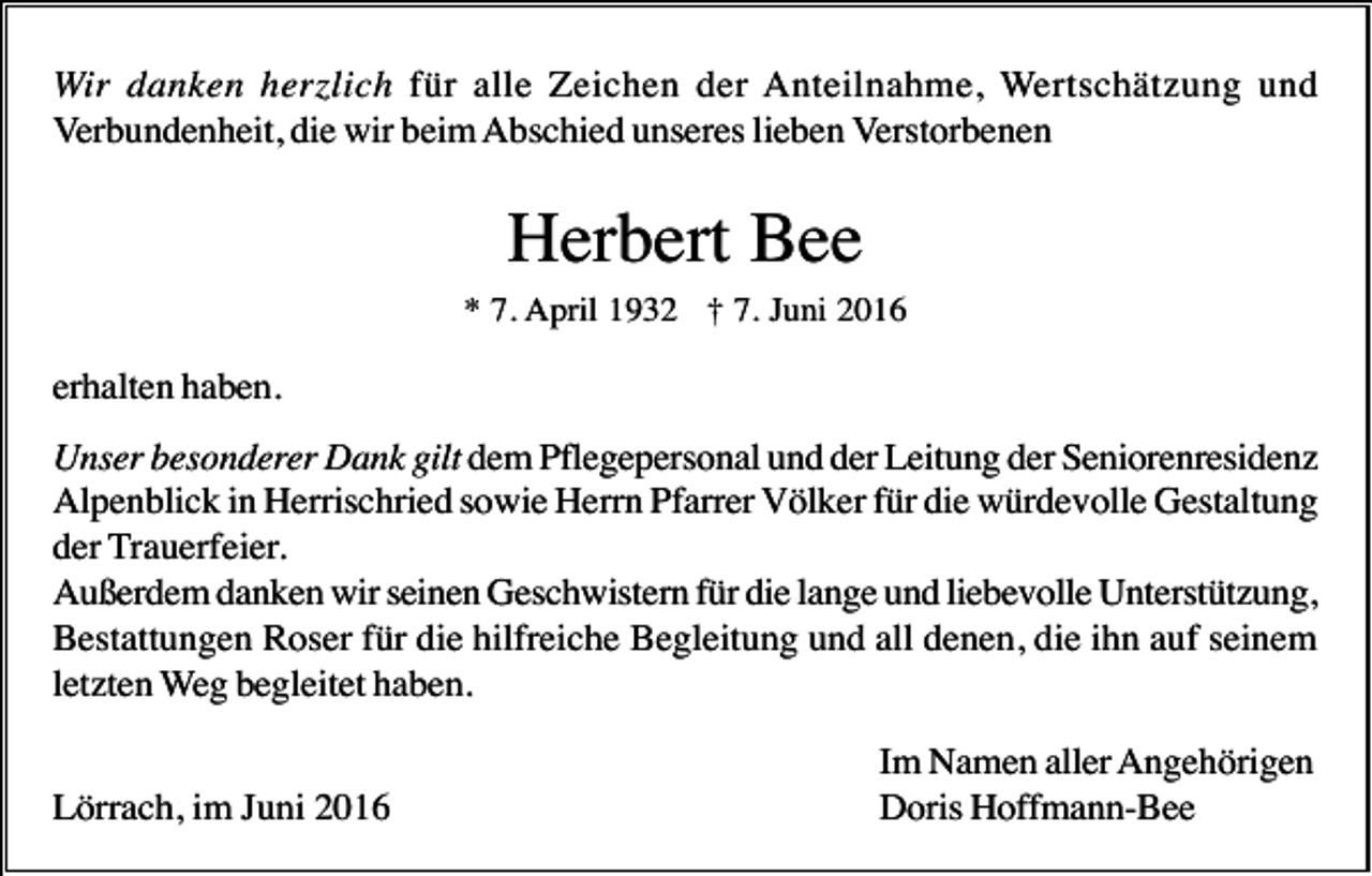 <p>Wir danken herzlich für alle Zeichen der Anteilnahme, Wertschätzung und<br />Verbundenheit, die wir beim Abschied unseres lieben Verstorbenen</p><p>Herbert Bee<br />* 7. April 1932 † 7. Juni 2016</p><p>erhalten haben.<br />Unser besonderer Dank gilt dem Pflegepersonal und der Leitung der Seniorenresidenz<br />Alpenblick in Herrischried sowie Herrn Pfarrer Völker für die würdevolle Gestaltung<br />der Trauerfeier.<br />Außerdem danken wir seinen Geschwistern für die lange und liebevolle Unterstützung,<br />Bestattungen Roser für die hilfreiche Begleitung und all denen, die ihn auf seinem<br />letzten Weg begleitet haben.<br />Lörrach, im Juni 2016</p><p>Im Namen aller Angehörigen<br />Doris Hoffmann-Bee</p>
