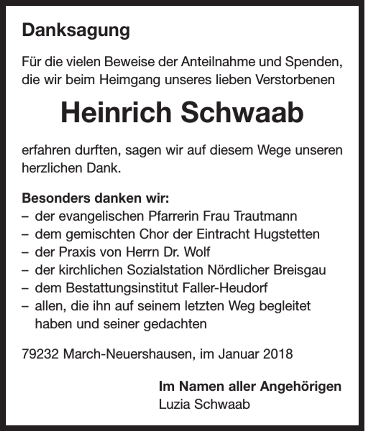 <p>Danksagung<br />Für die vielen Beweise der Anteilnahme und Spenden,<br />die wir beim Heimgang unseres lieben Verstorbenen</p><p>Heinrich Schwaab<br />erfahren durften, sagen wir auf diesem Wege unseren<br />herzlichen Dank.<br />Besonders danken wir:<br />– der evangelischen Pfarrerin Frau Trautmann<br />– dem gemischten Chor der Eintracht Hugstetten<br />– der Praxis von Herrn Dr. Wolf<br />– der kirchlichen Sozialstation Nördlicher Breisgau<br />– dem Bestattungsinstitut Faller-Heudorf<br />– allen, die ihn auf seinem letzten Weg begleitet<br />haben und seiner gedachten<br />79232 March-Neuershausen, im Januar 2018<br />Im Namen aller Angehörigen<br />Luzia Schwaab</p>