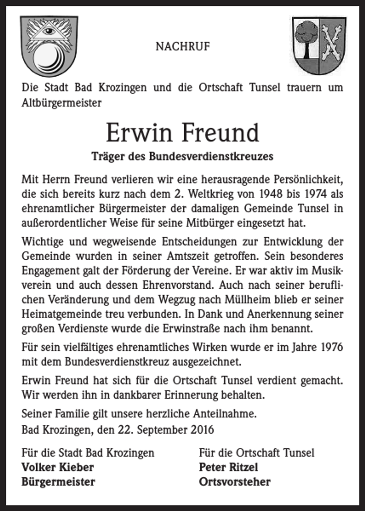 <p>Nachruf<br />Die Stadt Bad Krozingen und die Ortschaft Tunsel trauern um<br />Altbürgermeister</p><p>Erwin Freund<br />Träger des Bundesverdienstkreuzes<br />Mit Herrn Freund verlieren wir eine herausragende Persönlichkeit,<br />die sich bereits kurz nach dem 2. Weltkrieg von 1948 bis 1974 als<br />ehrenamtlicher Bürgermeister der damaligen Gemeinde Tunsel in<br />außerordentlicher Weise für seine Mitbürger eingesetzt hat.<br />Wichtige und wegweisende Entscheidungen zur Entwicklung der<br />Gemeinde wurden in seiner Amtszeit getroffen. Sein besonderes<br />Engagement galt der Förderung der Vereine. Er war aktiv im Musikverein und auch dessen Ehrenvorstand. Auch nach seiner beruflichen Veränderung und dem Wegzug nach Müllheim blieb er seiner<br />Heimatgemeinde treu verbunden. In Dank und Anerkennung seiner<br />großen Verdienste wurde die Erwinstraße nach ihm benannt.<br />Für sein vielfältiges ehrenamtliches Wirken wurde er im Jahre 1976<br />mit dem Bundesverdienstkreuz ausgezeichnet.<br />Erwin Freund hat sich für die Ortschaft Tunsel verdient gemacht.<br />Wir werden ihn in dankbarer Erinnerung behalten.<br />Seiner Familie gilt unsere herzliche Anteilnahme.<br />Bad Krozingen, den 22. September 2016<br />Für die Stadt Bad Krozingen Für die Ortschaft Tunsel<br />Volker Kieber<br />Peter Ritzel<br />Bürgermeister<br />Ortsvorsteher</p>