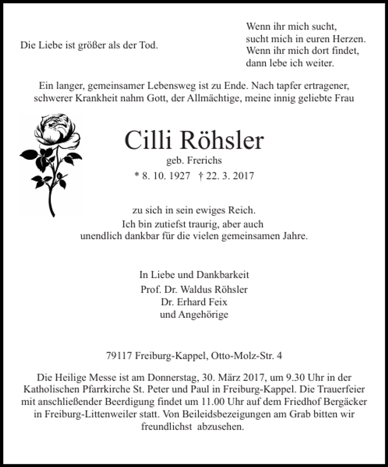 <p>Die Liebe ist größer als der Tod.</p><p>Wenn ihr mich sucht,<br />sucht mich in euren Herzen.<br />Wenn ihr mich dort findet,<br />dann lebe ich weiter.</p><p>Ein langer, gemeinsamer Lebensweg ist zu Ende. Nach tapfer ertragener,<br />schwerer Krankheit nahm Gott, der Allmächtige, meine innig geliebte Frau</p><p>Cilli Röhsler<br />geb. Frerichs<br />* 8. 10. 1927 † 22. 3. 2017</p><p>zu sich in sein ewiges Reich.<br />Ich bin zutiefst traurig, aber auch<br />unendlich dankbar für die vielen gemeinsamen Jahre.</p><p>In Liebe und Dankbarkeit<br />Prof. Dr. Waldus Röhsler<br />Dr. Erhard Feix<br />und Angehörige</p><p>79117 Freiburg-Kappel, Otto-Molz-Str. 4<br />Die Heilige Messe ist am Donnerstag, 30. März 2017, um 9.30 Uhr in der<br />Katholischen Pfarrkirche St. Peter und Paul in Freiburg-Kappel. Die Trauerfeier<br />mit anschließender Beerdigung findet um 11.00 Uhr auf dem Friedhof Bergäcker<br />in Freiburg-Littenweiler statt. Von Beileidsbezeigungen am Grab bitten wir<br />freundlichst abzusehen.</p>