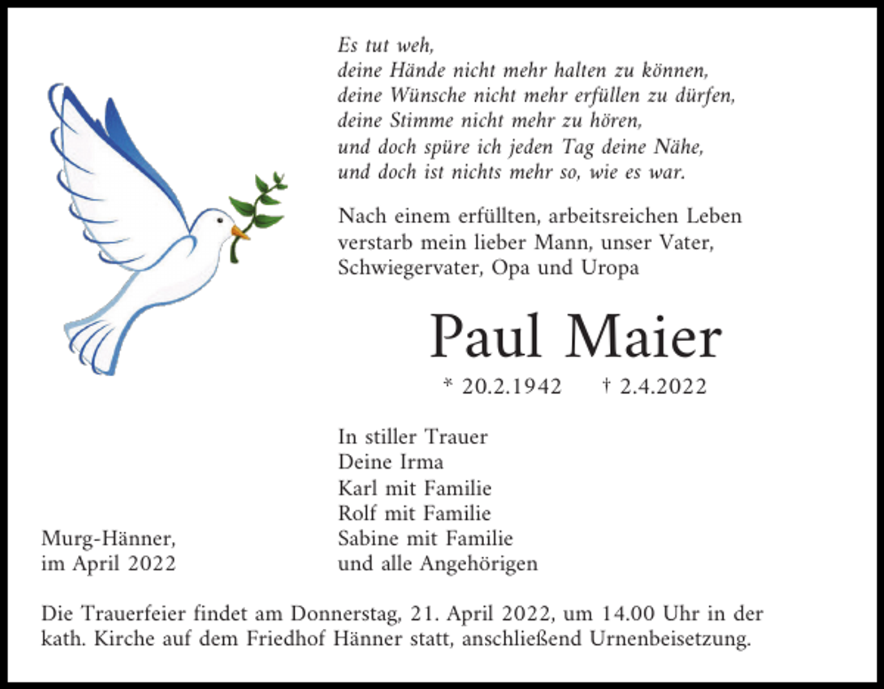 <p>Es tut weh,<br />deine Hände nicht mehr halten zu können,<br />deine Wünsche nicht mehr erfüllen zu dürfen,<br />deine Stimme nicht mehr zu hören,<br />und doch spüre ich jeden Tag deine Nähe,<br />und doch ist nichts mehr so, wie es war.<br />Nach einem erfüllten, arbeitsreichen Leben<br />verstarb mein lieber Mann, unser Vater,<br />Schwiegervater, Opa und Uropa</p><p>Paul Maier<br />* 20.2.1942</p><p>Murg-Hänner,<br />im April 2022</p><p>† 2.4.2022</p><p>In stiller Trauer<br />Deine Irma<br />Karl mit Familie<br />Rolf mit Familie<br />Sabine mit Familie<br />und alle Angehörigen</p><p>Die Trauerfeier findet am Donnerstag, 21. April 2022, um 14.00 Uhr in der<br />kath. Kirche auf dem Friedhof Hänner statt, anschließend Urnenbeisetzung.</p>