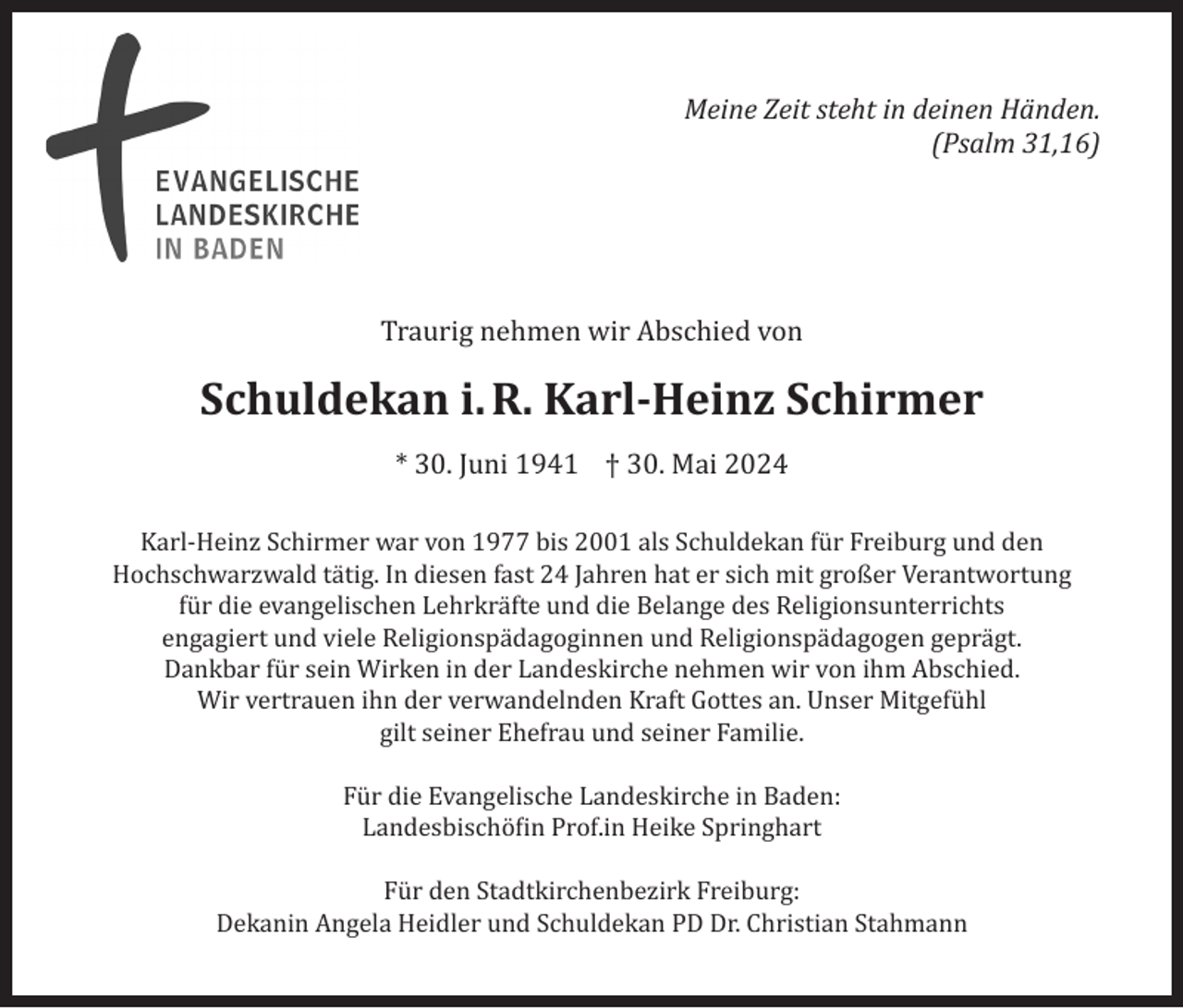 <p>Meine Zeit steht in deinen Händen.<br />(Psalm 31,16)</p><p>Traurig nehmen wir Abschied von</p><p>Schuldekan i. R. Karl-Heinz Schirmer<br />* 30. Juni 1941 † 30. Mai 2024<br />Karl-Heinz Schirmer war von 1977 bis 2001 als Schuldekan für Freiburg und den<br />Hochschwarzwald tätig. In diesen fast 24 Jahren hat er sich mit großer Verantwortung<br />für die evangelischen Lehrkräfte und die Belange des Religionsunterrichts<br />engagiert und viele Religionspädagoginnen und Religionspädagogen geprägt.<br />Dankbar für sein Wirken in der Landeskirche nehmen wir von ihm Abschied.<br />Wir vertrauen ihn der verwandelnden Kraft Gottes an. Unser Mitgefühl<br />gilt seiner Ehefrau und seiner Familie.<br />Für die Evangelische Landeskirche in Baden:<br />Landesbischöfin Prof.in Heike Springhart<br />Für den Stadtkirchenbezirk Freiburg:<br />Dekanin Angela Heidler und Schuldekan PD Dr. Christian Stahmann</p>