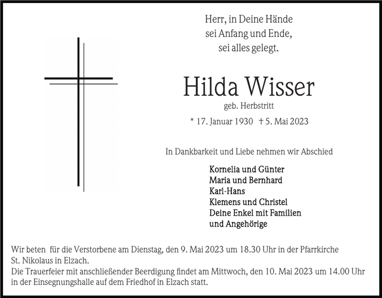 <p>Herr, in Deine Hände<br />sei Anfang und Ende,<br />sei alles gelegt.</p><p>Hilda Wisser<br />geb. Herbstritt<br />* 17. Januar 1930 † 5. Mai 2023<br />In Dankbarkeit und Liebe nehmen wir Abschied</p><p>Wir beten für die Verstorbene am Dienstag, den 9. Mai 2023 um 18.30 Uhr in der Pfarrkirche<br />St. Nikolaus in Elzach.<br />Die Trauerfeier mit anschließender Beerdigung ﬁndet am Mittwoch, den 10. Mai 2023 um 14.00 Uhr<br />in der Einsegnungshalle auf dem Friedhof in Elzach statt.</p>