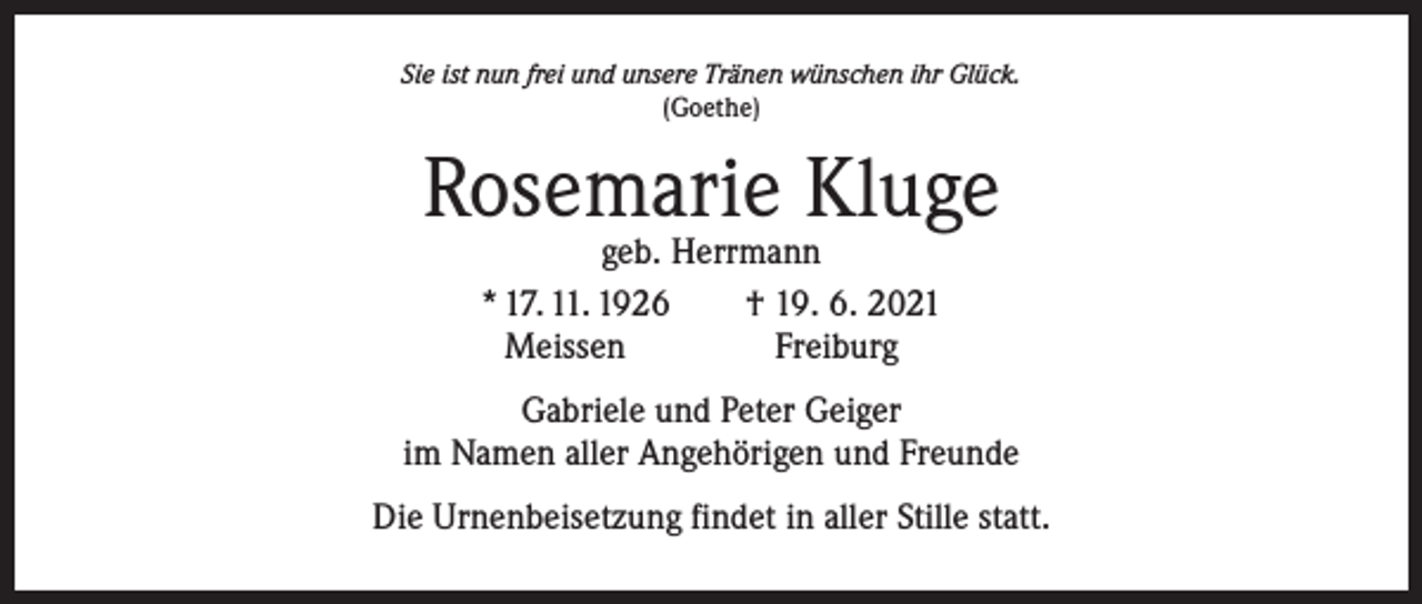<p>Sie ist nun frei und unsere Tränen wünschen ihr Glück.<br />(Goethe)</p><p>Rosemarie Kluge<br />geb. Herrmann<br />* 17. 11. 1926 † 19. 6. 2021<br />Meissen<br />Freiburg</p><p>Gabriele und Peter Geiger<br />im Namen aller Angehörigen und Freunde<br />Die Urnenbeisetzung findet in aller Stille statt.</p>