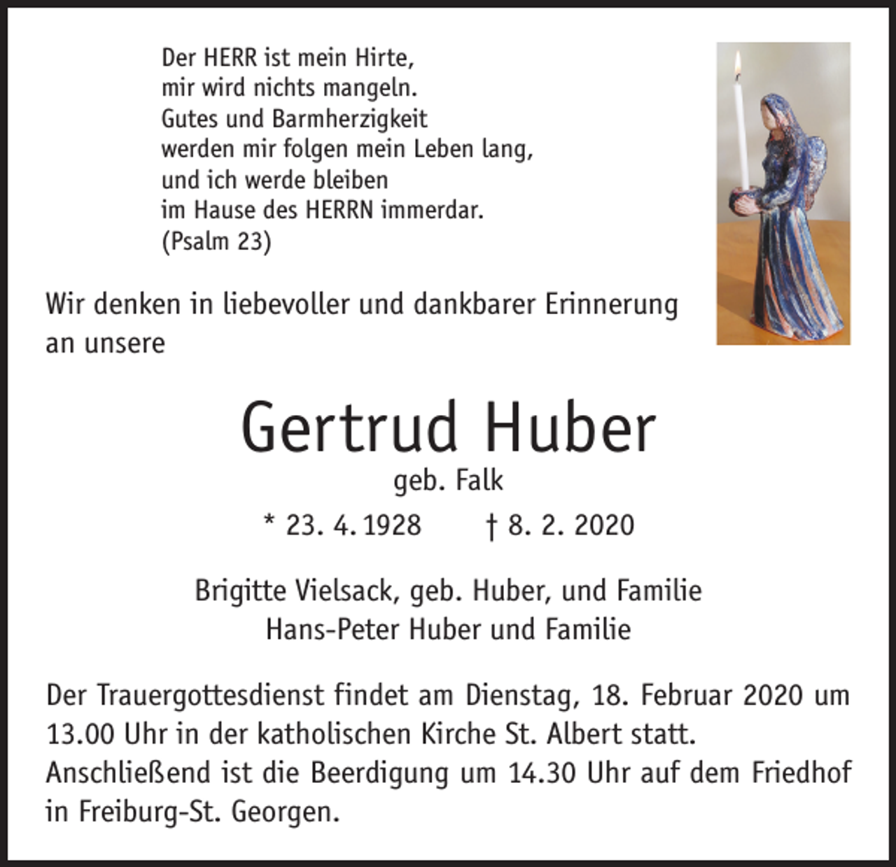 <p>Der HERR ist mein Hirte,<br />mir wird nichts mangeln.<br />Gutes und Barmherzigkeit<br />werden mir folgen mein Leben lang,<br />und ich werde bleiben<br />im Hause des HERRN immerdar.<br />(Psalm 23)</p><p>Wir denken in liebevoller und dankbarer Erinnerung<br />an unsere</p><p>Gertrud Huber<br />geb. Falk<br />* 23. 4. 1928 † 8. 2. 2020</p><p>Brigitte Vielsack, geb. Huber, und Familie<br />Hans-Peter Huber und Familie<br />Der Trauergottesdienst findet am Dienstag, 18. Februar 2020 um<br />13.00 Uhr in der katholischen Kirche St. Albert statt.<br />Anschließend ist die Beerdigung um 14.30 Uhr auf dem Friedhof<br />in ­Freiburg-St. Georgen.</p>