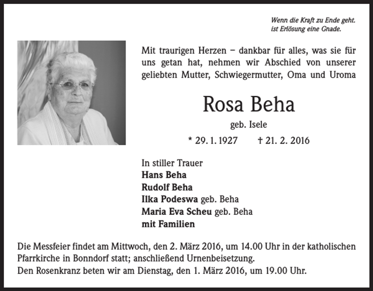 <p>Wenn die Kraft zu Ende geht.<br />ist Erlösung eine Gnade.</p><p>Mit traurigen Herzen – dankbar für alles, was sie für<br />uns getan hat, nehmen wir Abschied von unserer<br />geliebten Mutter, Schwiegermutter, Oma und Uroma</p><p>Rosa Beha<br />geb. Isele<br />* 29. 1. 1927 † 21. 2. 2016<br />In stiller Trauer<br />Hans Beha<br />Rudolf Beha<br />Ilka Podeswa geb. Beha<br />Maria Eva Scheu geb. Beha<br />mit Familien<br />Die Messfeier findet am Mittwoch, den 2. März 2016, um 14.00 Uhr in der katholischen<br />Pfarrkirche in Bonndorf statt; anschließend Urnenbeisetzung.<br />Den Rosenkranz beten wir am Dienstag, den 1. März 2016, um 19.00 Uhr.</p>