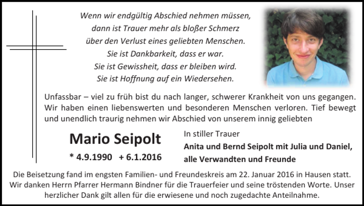 <p>Wenn wir endgültig Abschied nehmen müssen,<br />dann ist Trauer mehr als bloßer Schmerz<br />über den Verlust eines geliebten Menschen.<br />Sie ist Dankbarkeit, dass er war.<br />Sie ist Gewissheit, dass er bleiben wird.<br />Sie ist Hoffnung auf ein Wiedersehen.<br />Unfassbar – viel zu früh bist du nach langer, schwerer Krankheit von uns gegangen.<br />Wir haben einen liebenswerten und besonderen Menschen verloren. Tief bewegt<br />und unendlich traurig nehmen wir Abschied von unserem innig geliebten</p><p>Mario Seipolt<br />* 4.9.1990 + 6.1.2016</p><p>In stiller Trauer<br />Anita und Bernd Seipolt mit Julia und Daniel,<br />alle Verwandten und Freunde</p><p>Die Beisetzung fand im engsten Familien- und Freundeskreis am 22. Januar 2016 in Hausen statt.<br />Wir danken Herrn Pfarrer Hermann Bindner für die Trauerfeier und seine tröstenden Worte. Unser<br />herzlicher Dank gilt allen für die erwiesene und noch zugedachte Anteilnahme.</p>