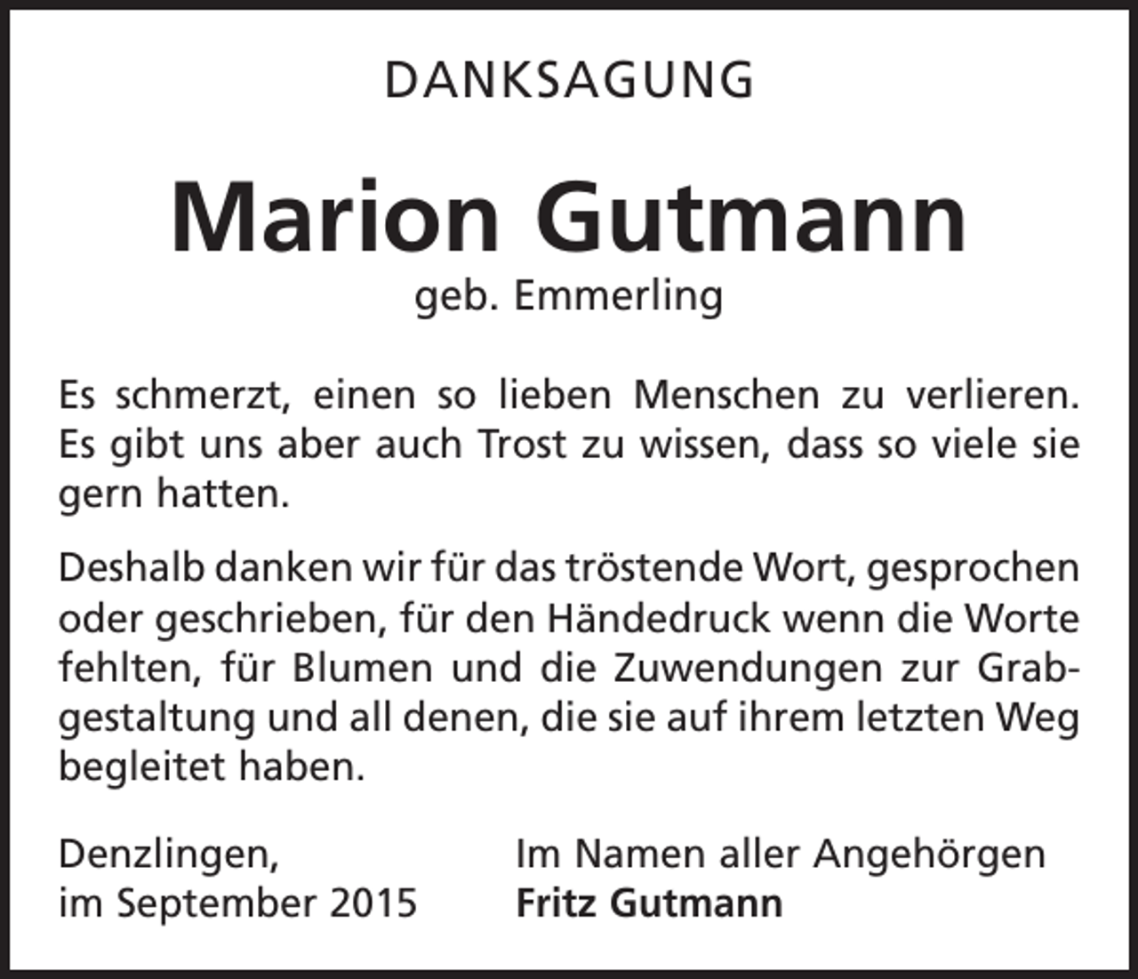 <p>DANKSAGUNG</p><p>Marion Gutmann<br />geb. Emmerling</p><p>Es schmerzt, einen so lieben Menschen zu verlieren.<br />Es gibt uns aber auch Trost zu wissen, dass so viele sie<br />gern hatten.<br />Deshalb danken wir für das tröstende Wort, g<br />­ esprochen<br />oder geschrieben, für den Händedruck wenn die Worte<br />fehlten, für Blumen und die ­Zuwendungen zur Grab­<br />gestaltung und all denen, die sie auf ihrem letzten Weg<br />begleitet haben.<br />Denzlingen,<br />im September 2015</p><p>Im Namen aller Angehörgen<br />Fritz Gutmann</p>