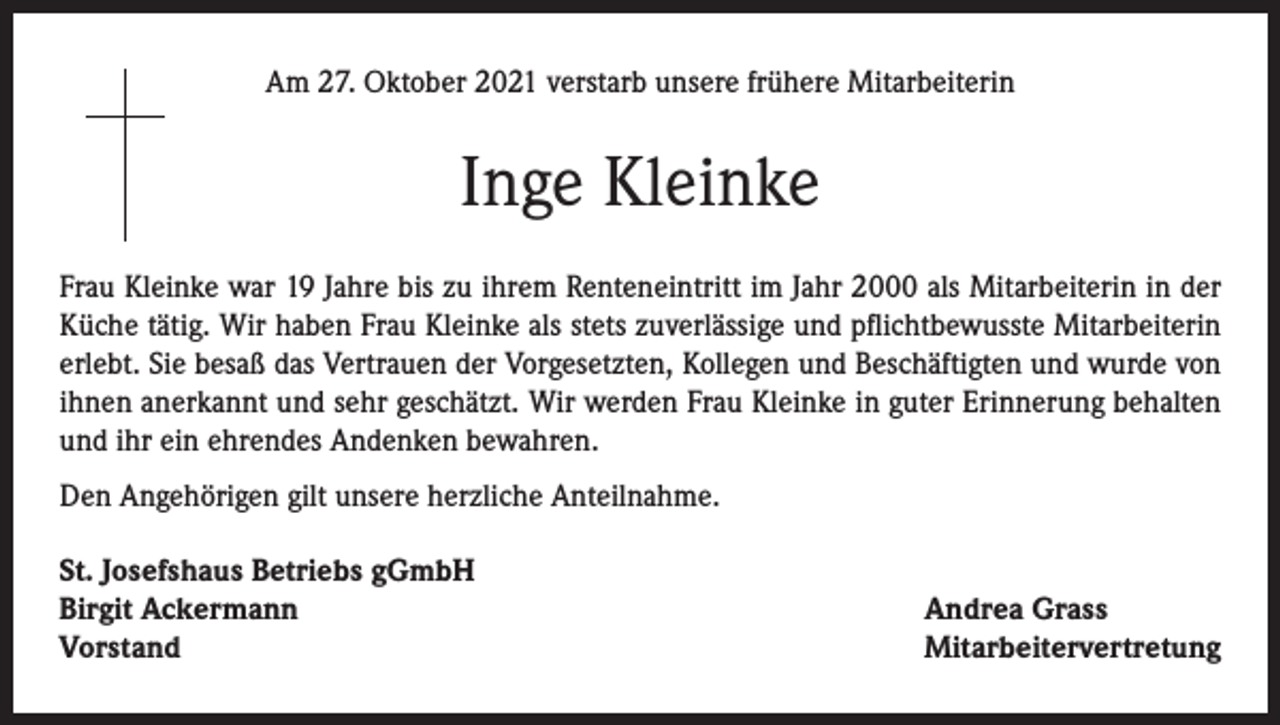 <p>Am 27. Oktober 2021 verstarb unsere frühere Mitarbeiterin</p><p>Inge Kleinke<br />Frau Kleinke war 19 Jahre bis zu ihrem Renteneintritt im Jahr 2000 als Mitarbeiterin in der<br />Küche tätig. Wir haben Frau Kleinke als stets zuverlässige und pflichtbewusste Mitarbeiterin<br />erlebt. Sie besaß das Vertrauen der Vorgesetzten, Kollegen und Beschäftigten und wurde von<br />ihnen anerkannt und sehr geschätzt. Wir werden Frau Kleinke in guter Erinnerung behalten<br />und ihr ein ehrendes Andenken bewahren.<br />Den Angehörigen gilt unsere herzliche Anteilnahme.<br />St. Josefshaus Betriebs gGmbH<br />Birgit Ackermann<br />Vorstand</p><p>Andrea Grass<br />Mitarbeitervertretung</p>