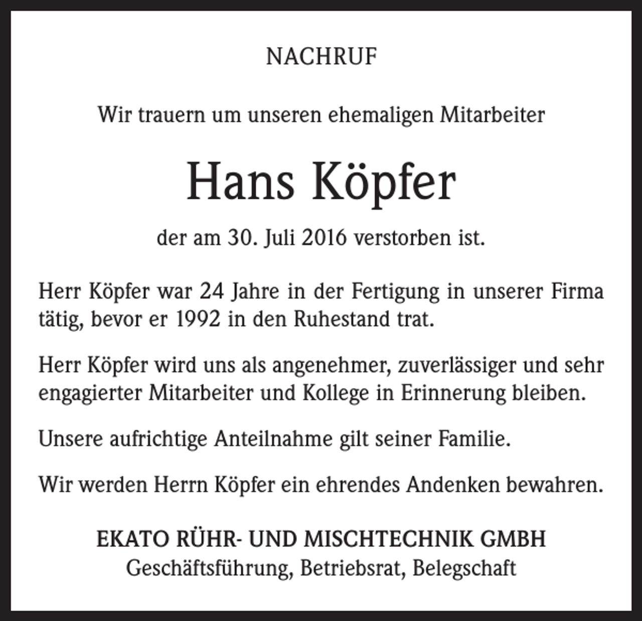 <p>nachruf<br />Wir trauern um unseren ehemaligen Mitarbeiter</p><p>Hans Köpfer<br />der am 30. Juli 2016 verstorben ist.<br />Herr Köpfer war 24 Jahre in der Fertigung in unserer Firma<br />tätig, bevor er 1992 in den Ruhestand trat.<br />Herr Köpfer wird uns als angenehmer, zuverlässiger und sehr<br />engagierter Mitarbeiter und Kollege in Erinnerung bleiben.<br />Unsere aufrichtige Anteilnahme gilt seiner Familie.<br />Wir werden Herrn Köpfer ein ehrendes Andenken bewahren.<br />EKATO RÜHR- UND MISCHTECHNIK GMBH<br />Geschäftsführung, Betriebsrat, Belegschaft</p>