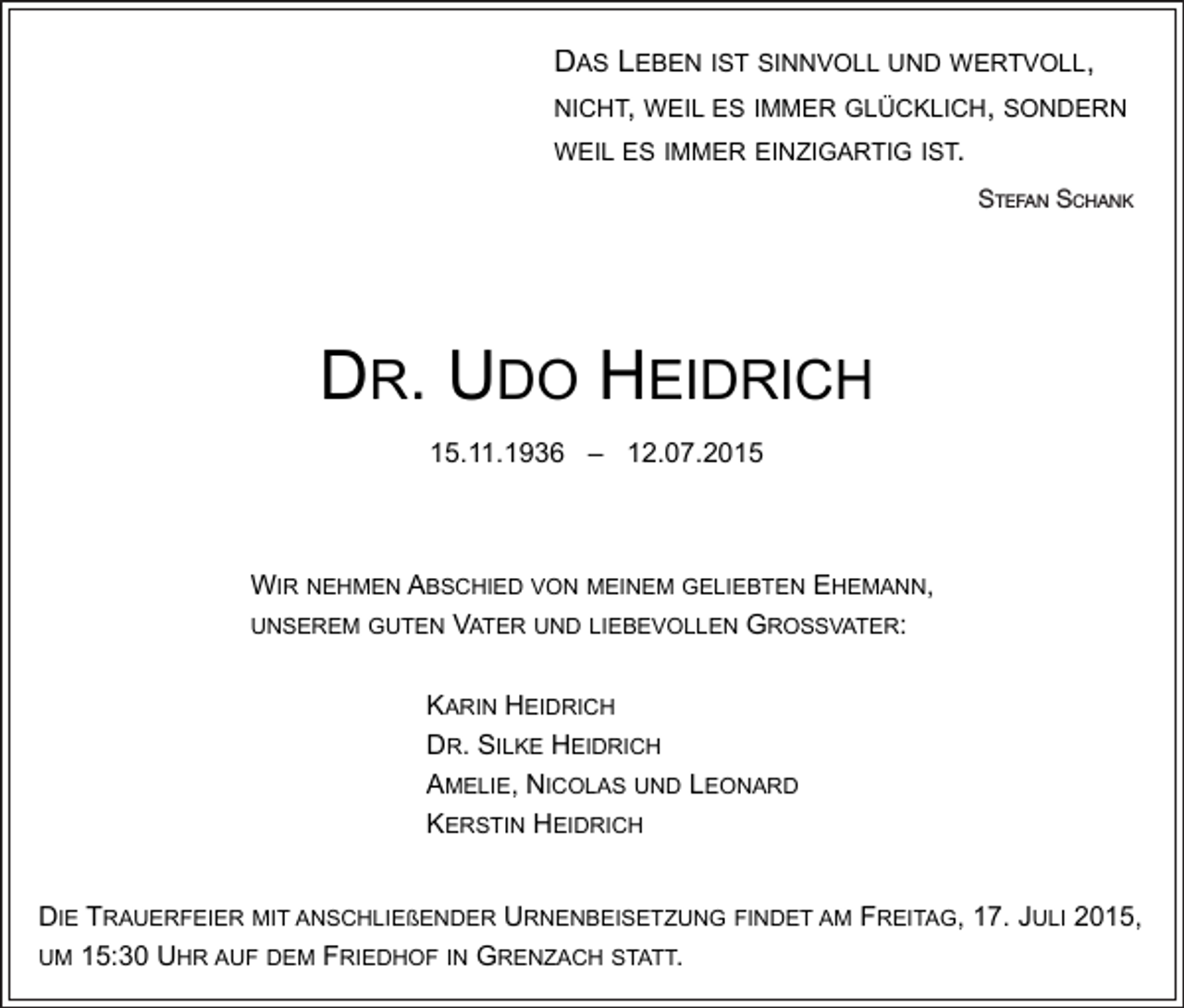 <p>DAS LEBEN IST SINNVOLL UND WERTVOLL,<br />DAS LEBEN IST SINNVOLL UND WERTVOLL,<br />NICHT, WEIL ES IMMER GLÜCKLICH, SONDERN<br />NICHT, WEIL ES IMMER GLÜCKLICH, SONDERN<br />WEIL ES IMMER EINZIGARTIG IST.<br />WEIL ES IMMER EINZIGARTIG IST.</p><p>SS<br />TEFAN SCHANK<br />tefan<br />chank<br />STEFAN<br />SS<br />CHANK</p><p>DOH<br />HEIDRICH<br />EIDRICH<br />DDRR..UUDO<br />15.11.1936 – 12.07.20.11.1936 – 12.07.2015</p><p>WIR NEHMEN ABSCHIED VON MEINEM GELIEBTEN EHEMANN,<br />WIR NEHMEN ABSCHIED VON MEINEM GELIEBTEN EHEMANN,<br />UNSEREM GUTEN VATER UND LIEBEVOLLEN GROSSVATER:<br />UNSEREM GUTEN VATER UND LIEBEVOLLEN GROSSVATER:<br />KARIN HEIDRICH<br />KARIN HEIDRICH<br />DR. SILKE HEIDRICH<br />DR. SILKE HEIDRICH<br />AMELIE, NICOLAS UND LEONARD<br />AMELIE, NICOLAS UND LEONARD<br />KERSTIN HEIDRICH<br />KERSTIN HEIDRICH<br />DIE TRAUERFEIER MIT ANSCHLIEßENDER URNENBEISETZUNG FINDET AM FREITAG, 17. JULI 2015,<br />DIE TRAUERFEIER MIT ANSCHLIEßENDER URNENBEISETZUNG FINDET AM FREITAG, 17. JULI 2015,<br />UM 15:30 UHR AUF DEM FRIEDHOF IN GRENZACH STATT.<br />UM 15:30 UHR AUF DEM FRIEDHOF IN GRENZACH STATT.</p>