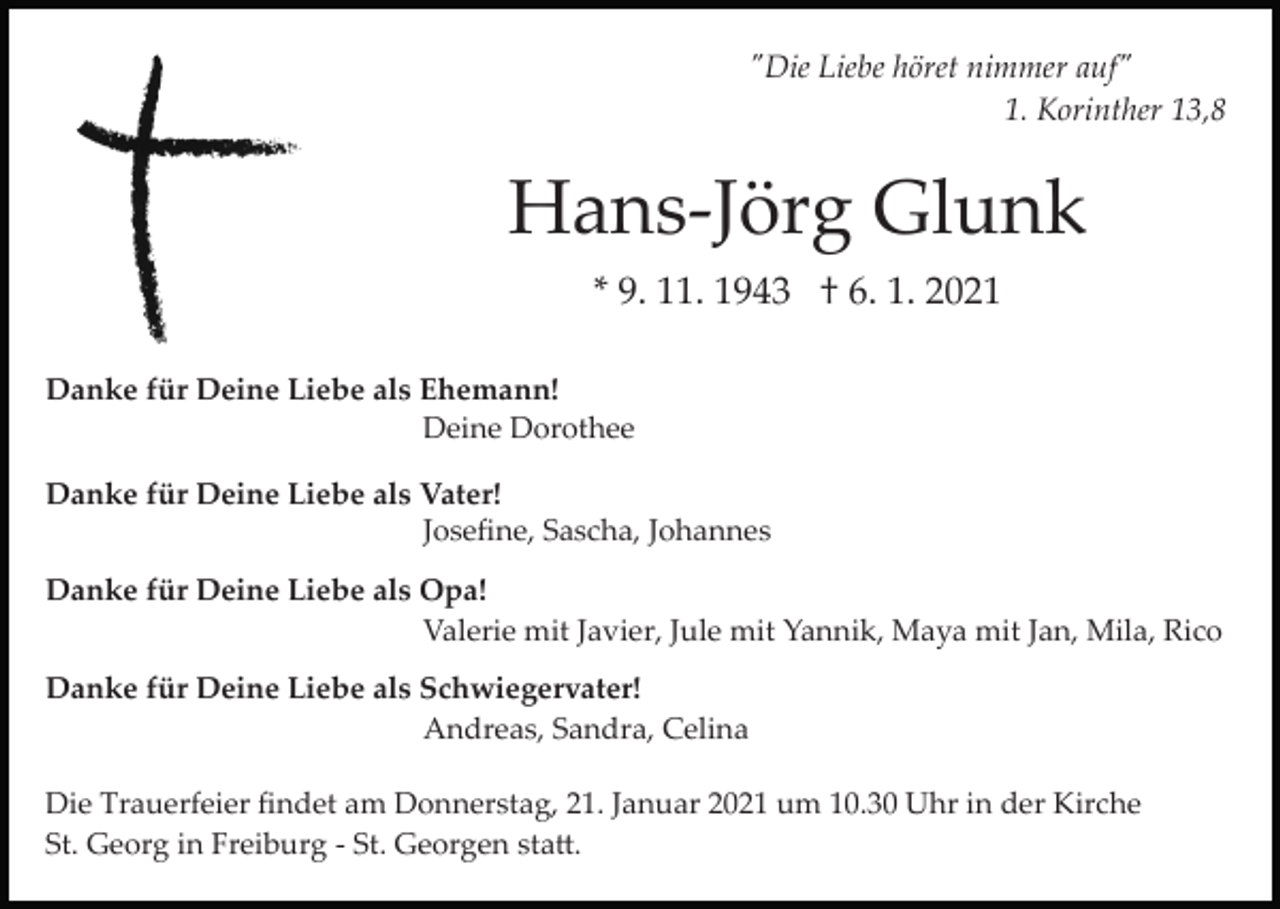 <p>"Die Liebe höret nimmer auf"<br />1. Korinther 13,8</p><p>Hans­Jörg Glunk<br />* 9. 11. 1943 † 6. 1. 2021<br />Danke für Deine Liebe als Ehemann!<br />Deine Dorothee<br />Danke für Deine Liebe als Vater!<br />Joseﬁne, Sascha, Johannes<br />Danke für Deine Liebe als Opa!<br />Valerie mit Javier, Jule mit Yannik, Maya mit Jan, Mila, Rico<br />Danke für Deine Liebe als Schwiegervater!<br />Andreas, Sandra, Celina<br />Die Trauerfeier ﬁndet am Donnerstag, 21. Januar 2021 um 10.30 Uhr in der Kirche<br />St. Georg in Freiburg ­ St. Georgen sta�.</p>