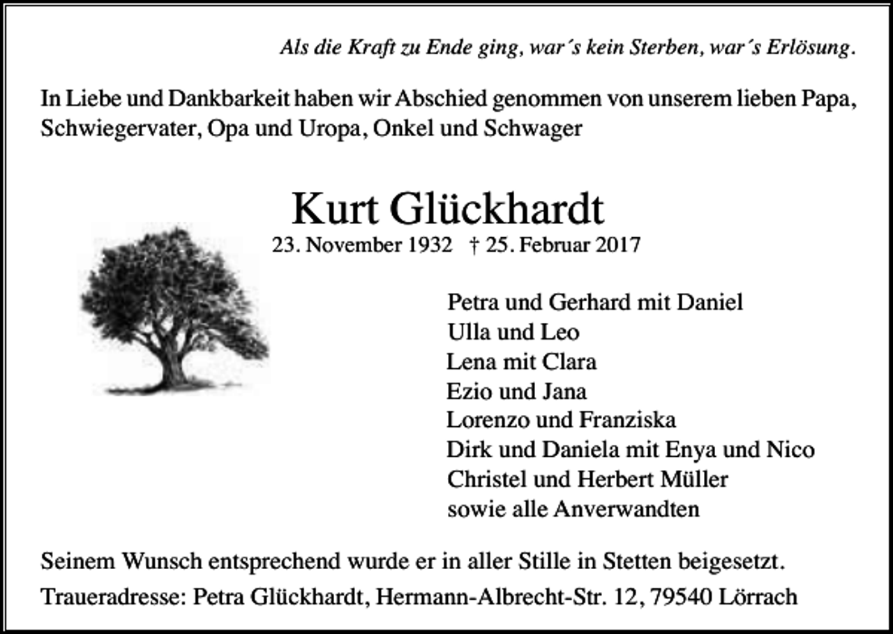 <p>Als die Kraft zu Ende ging, war´s kein Sterben, war´s Erlösung.</p><p>In Liebe und Dankbarkeit haben wir Abschied genommen von unserem lieben Papa,<br />Schwiegervater, Opa und Uropa, Onkel und Schwager</p><p>Kurt Glückhardt<br />* 23. November 1932 † 25. Februar 2017</p><p>Petra und Gerhard mit Daniel<br />Ulla und Leo<br />Lena mit Clara<br />Ezio und Jana<br />Lorenzo und Franziska<br />Dirk und Daniela mit Enya und Nico<br />Christel und Herbert Müller<br />sowie alle Anverwandten<br />Seinem Wunsch entsprechend wurde er in aller Stille in Stetten beigesetzt.<br />Traueradresse: Petra Glückhardt, Hermann-Albrecht-Str. 12, 79540 Lörrach</p>