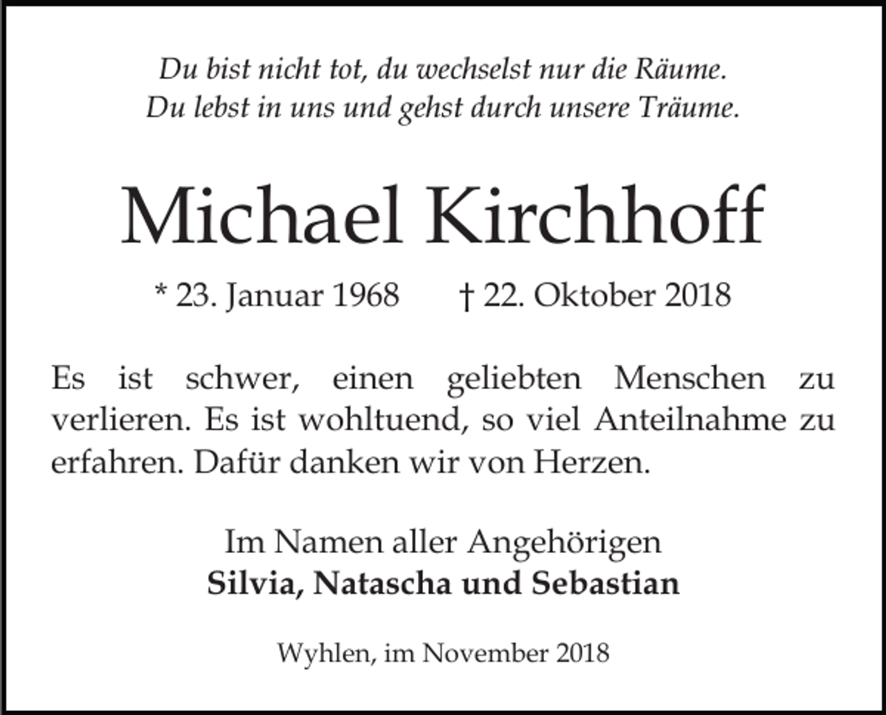 <p>Du bist nicht tot, du wechselst nur die Räume.<br />Du lebst in uns und gehst durch unsere Träume.</p><p>Michael Kirchhoff<br />* 23. Januar 1968</p><p>† 22. Oktober 2018</p><p>Es ist schwer, einen geliebten Menschen zu<br />verlieren. Es ist wohltuend, so viel Anteilnahme zu<br />erfahren. Dafür danken wir von Herzen.<br />Im Namen aller Angehörigen<br />Silvia, Natascha und Sebastian<br />Wyhlen, im November 2018</p>