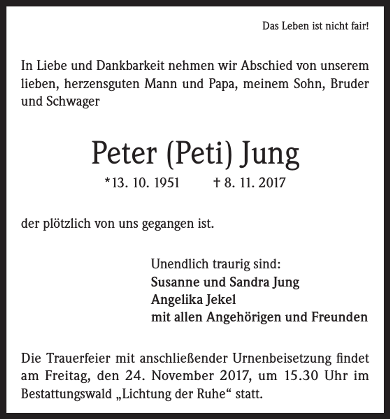 <p>Das Leben ist nicht fair!</p><p>In Liebe und Dankbarkeit nehmen wir Abschied von unserem<br />lieben, herzensguten Mann und Papa, meinem Sohn, Bruder<br />und Schwager</p><p>Peter (Peti) Jung<br />*13. 10. 1951</p><p>† 8. 11. 2017</p><p>der plötzlich von uns gegangen ist.<br />Unendlich traurig sind:<br />Susanne und Sandra Jung<br />Angelika Jekel<br />mit allen Angehörigen und Freunden<br />Die Trauerfeier mit anschließender Urnenbeisetzung findet<br />am Freitag, den 24. November 2017, um 15.30 Uhr im<br />Bestattungswald „Lichtung der Ruhe“ statt.</p>