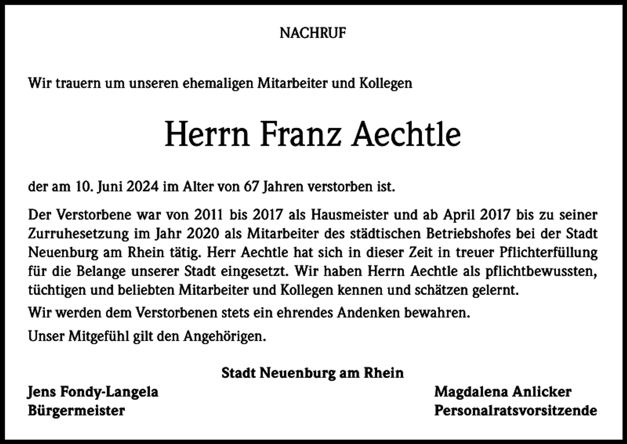 <p>NACHRUF<br />Wir trauern um unseren ehemaligen Mitarbeiter und Kollegen</p><p>Herrn Franz Aechtle<br />der am 10. Juni 2024 im Alter von 67 Jahren verstorben ist.<br />Der Verstorbene war von 2011 bis 2017 als Hausmeister und ab April 2017 bis zu seiner<br />Zurruhesetzung im Jahr 2020 als Mitarbeiter des städtischen Betriebshofes bei der Stadt<br />Neuenburg am Rhein tätig. Herr Aechtle hat sich in dieser Zeit in treuer Pflichterfüllung<br />für die Belange unserer Stadt eingesetzt. Wir haben Herrn Aechtle als pflichtbewussten,<br />tüchtigen und beliebten Mitarbeiter und Kollegen kennen und schätzen gelernt.<br />Wir werden dem Verstorbenen stets ein ehrendes Andenken bewahren.<br />Unser Mitgefühl gilt den Angehörigen.<br />Stadt Neuenburg am Rhein<br />Jens Fondy-Langela<br />Magdalena Anlicker<br />Bürgermeister Personalratsvorsitzende</p>