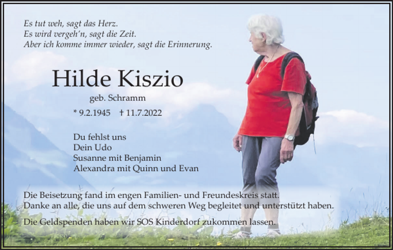 <p>Es tut weh, sagt das Herz.<br />Es wird vergeh’n, sagt die Zeit.<br />Aber ich komme immer wieder, sagt die Erinnerung.</p><p>Hilde Kiszio<br />geb. Schramm<br />* 9.2.1945</p><p>† 11.7.2022</p><p>Du fehlst uns<br />Dein Udo<br />Susanne mit Benjamin<br />Alexandra mit Quinn und Evan<br />Die Beisetzung fand im engen Familien- und Freundeskreis statt.<br />Danke an alle, die uns auf dem schweren Weg begleitet und unterstützt haben.<br />Die Geldspenden haben wir SOS Kinderdorf zukommen lassen.</p>