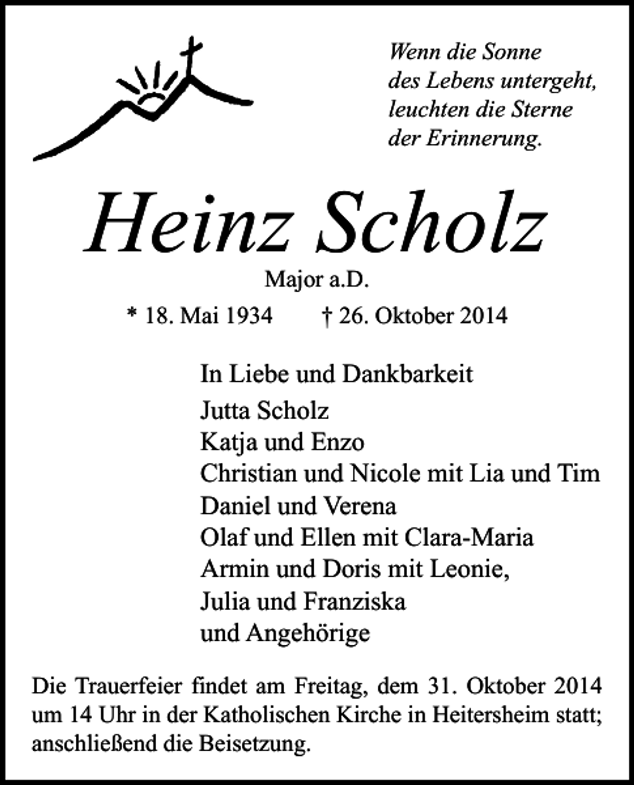 <p>Wenn die Sonne<br />des Lebens untergeht,<br />leuchten die Sterne<br />der Erinnerung.</p><p>Heinz Scholz<br />Major a.D.<br />* 18. Mai 1934<br />† 26. Oktober 2014</p><p>In Liebe und Dankbarkeit<br />Jutta Scholz<br />Katja und Enzo<br />Christian und Nicole mit Lia und Tim<br />Daniel und Verena<br />Olaf und Ellen mit Clara-Maria<br />Armin und Doris mit Leonie,<br />Julia und Franziska<br />und Angehörige<br />Die Trauerfeier findet am Freitag, dem 31. Oktober 2014<br />um 14 Uhr in der Katholischen Kirche in Heitersheim statt;<br />anschließend die Beisetzung.</p>