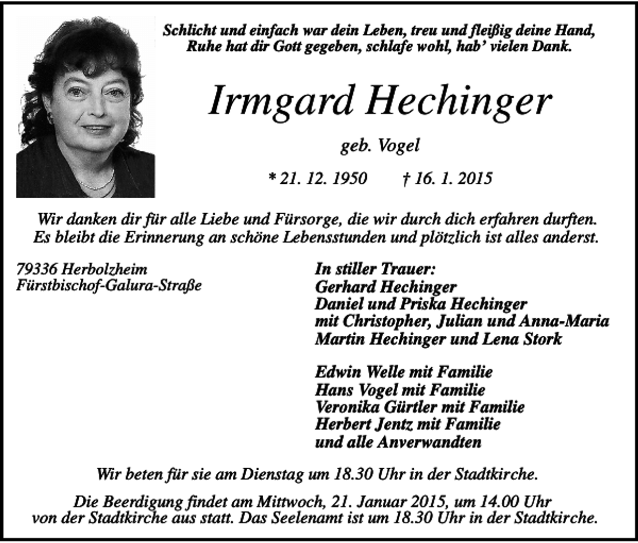 <p>Schlicht und einfach war dein Leben, treu und fleißig deine Hand,<br />Ruhe hat dir Gott gegeben, schlafe wohl, hab’ vielen Dank.</p><p>Irmgard Hechinger<br />geb. Vogel<br />* 21. 12. 1950</p><p>† 16. 1. 2015</p><p>Wir danken dir für alle Liebe und Fürsorge, die wir durch dich erfahren durften.<br />Es bleibt die Erinnerung an schöne Lebensstunden und plötzlich ist alles anderst.<br />79336 Herbolzheim<br />Fürstbischof-Galura-Straße</p><p>In stiller Trauer:<br />Gerhard Hechinger<br />Daniel und Priska Hechinger<br />mit Christopher, Julian und Anna-Maria<br />Martin Hechinger und Lena Stork<br />Edwin Welle mit Familie<br />Hans Vogel mit Familie<br />Veronika Gürtler mit Familie<br />Herbert Jentz mit Familie<br />und alle Anverwandten</p><p>Wir beten für sie am Dienstag um 18.30 Uhr in der Stadtkirche.<br />Die Beerdigung findet am Mittwoch, 21. Januar 2015, um 14.00 Uhr<br />von der Stadtkirche aus statt. Das Seelenamt ist um 18.30 Uhr in der Stadtkirche.</p>