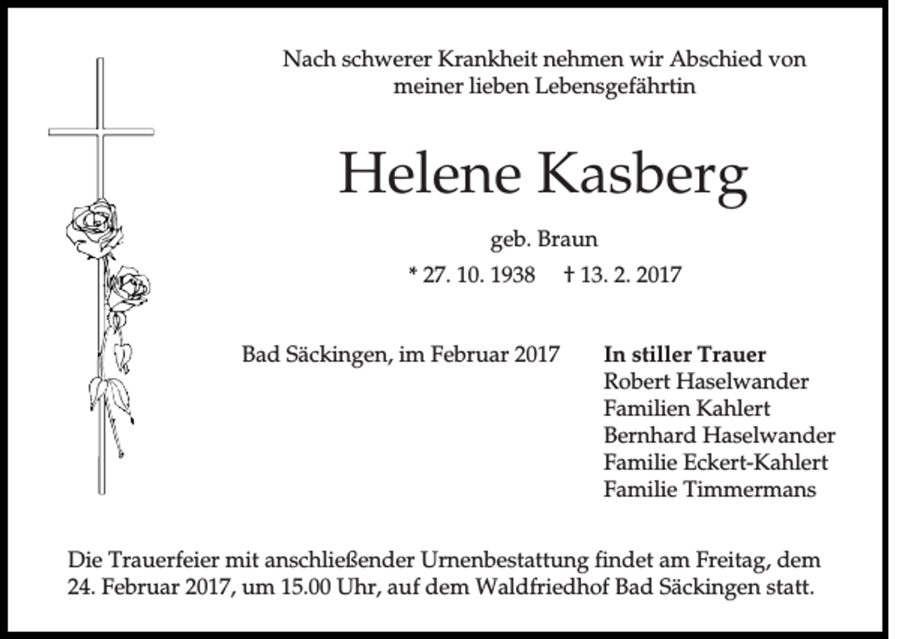 <p>Nach schwerer Krankheit nehmen wir Abschied von<br />meiner lieben Lebensgefährtin</p><p>Helene Kasberg<br />geb. Braun<br />* 27. 10. 1938</p><p>Bad Säckingen, im Februar 2017</p><p>† 13. 2. 2017</p><p>In stiller Trauer<br />Robert Haselwander<br />Familien Kahlert<br />Bernhard Haselwander<br />Familie Eckert-Kahlert<br />Familie Timmermans</p><p>Die Trauerfeier mit anschließender Urnenbestattung findet am Freitag, dem<br />24. Februar 2017, um 15.00 Uhr, auf dem Waldfriedhof Bad Säckingen statt.</p>