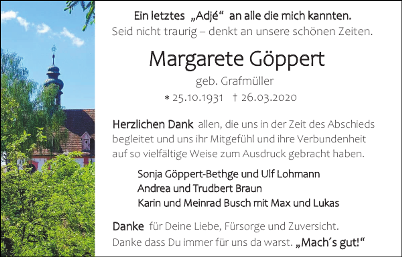 <p>Ein letztes „Adjé“ an alle die mich kannten.<br />Seid nicht traurig – denkt an unsere schönen Zeiten.</p><p>Margarete Göppert<br />geb. Grafmüller<br />∗ 25.10.1931 † 26.03.2020</p><p>Herzlichen Dank allen, die uns in der Zeit des Abschieds<br />begleitet und uns ihr Mitgefühl und ihre Verbundenheit<br />auf so vielfältige Weise zum Ausdruck gebracht haben.</p><p>Sonja Göppert-Bethge und Ulf Lohmann<br />Andrea und Trudbert Braun<br />Karin und Meinrad Busch mit Max und Lukas</p><p>Danke für Deine Liebe, Fürsorge und Zuversicht.<br />Danke dass Du immer für uns da warst. „Mach´s gut!“</p>