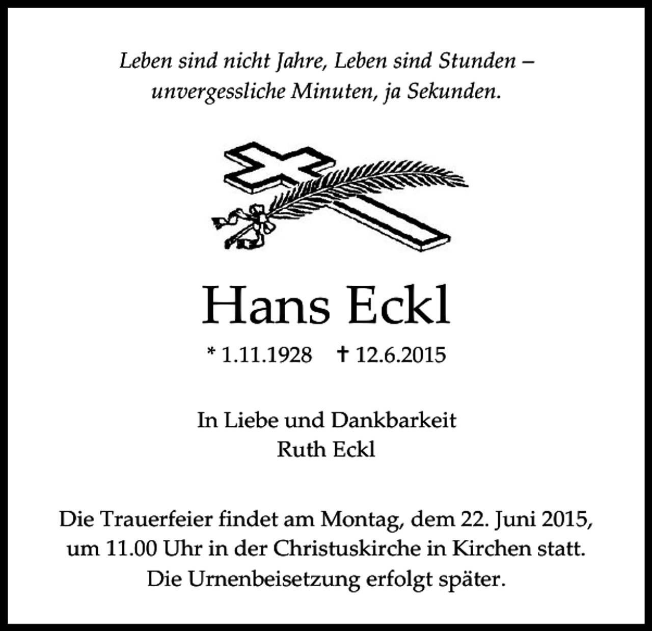 <p>Leben sind nicht Jahre, Leben sind Stunden –<br />unvergessliche Minuten, ja Sekunden.</p><p>Hans Eckl<br />* 1.11.1928</p><p> 12.6.2015</p><p>In Liebe und Dankbarkeit<br />Ruth Eckl<br />Die Trauerfeier findet am Montag, dem 22. Juni 2015,<br />um 11.00 Uhr in der Christuskirche in Kirchen statt.<br />Die Urnenbeisetzung erfolgt später.</p>