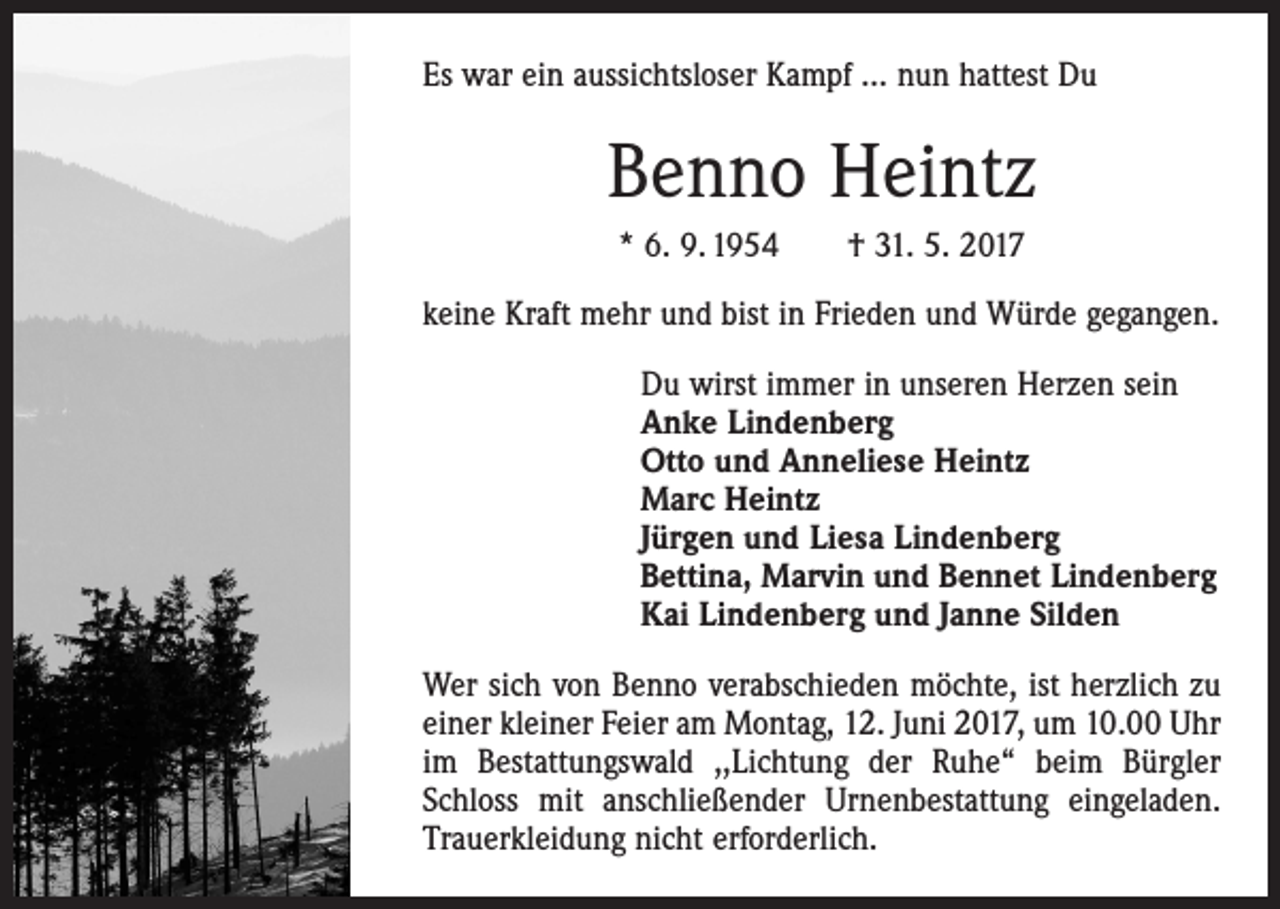 <p>Es war ein aussichtsloser Kampf … nun hattest Du</p><p>Benno Heintz<br />* 6. 9. 1954 † 31. 5. 2017<br />keine Kraft mehr und bist in Frieden und Würde gegangen.<br />Du wirst immer in unseren Herzen sein<br />Anke Lindenberg<br />Otto und Anneliese Heintz<br />Marc Heintz<br />Jürgen und Liesa Lindenberg<br />Bettina, Marvin und Bennet Lindenberg<br />Kai Lindenberg und Janne Silden<br />Wer sich von Benno verabschieden möchte, ist herzlich zu<br />einer kleiner Feier am Montag, 12. Juni 2017, um 10.00 Uhr<br />im Bestattungswald ,,Lichtung der Ruhe“ beim Bürgler<br />Schloss mit anschließender Urnenbestattung eingeladen.<br />Trauerkleidung nicht erforderlich.</p>