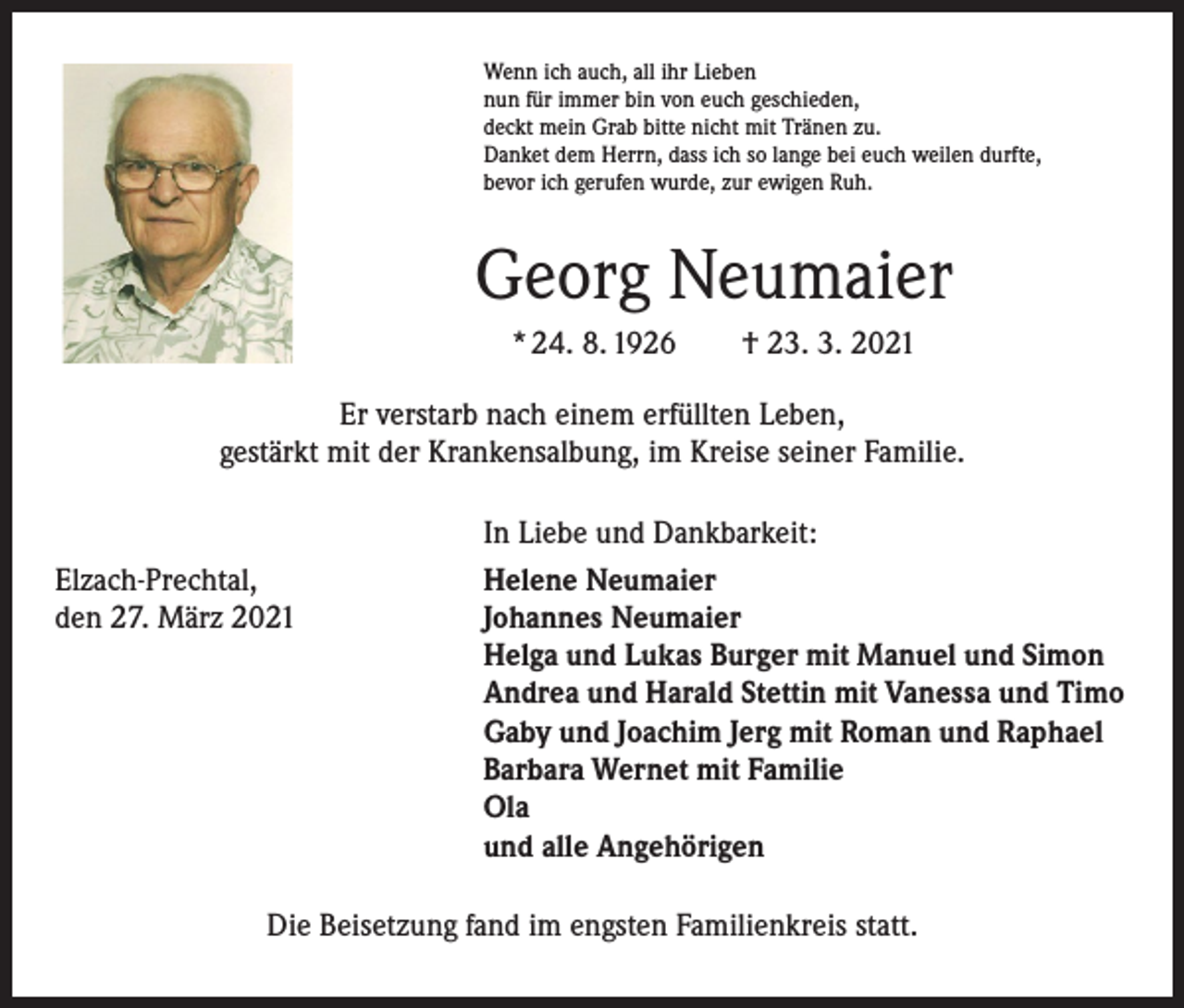 <p>Wenn ich auch, all ihr Lieben<br />nun für immer bin von euch geschieden,<br />deckt mein Grab bitte nicht mit Tränen zu.<br />Danket dem Herrn, dass ich so lange bei euch weilen durfte,<br />bevor ich gerufen wurde, zur ewigen Ruh.</p><p>Georg Neumaier<br />* 24. 8. 1926 † 23. 3. 2021<br />Er verstarb nach einem erfüllten Leben,<br />gestärkt mit der Krankensalbung, im Kreise seiner Familie.</p><p>Elzach-Prechtal,<br />den 27. März 2021</p><p>In Liebe und Dankbarkeit:<br />Helene Neumaier<br />Johannes Neumaier<br />Helga und Lukas Burger mit Manuel und Simon<br />Andrea und Harald Stettin mit Vanessa und Timo<br />Gaby und Joachim Jerg mit Roman und Raphael<br />Barbara Wernet mit Familie<br />Ola<br />und alle Angehörigen</p><p>Die Beisetzung fand im engsten Familienkreis statt.</p>