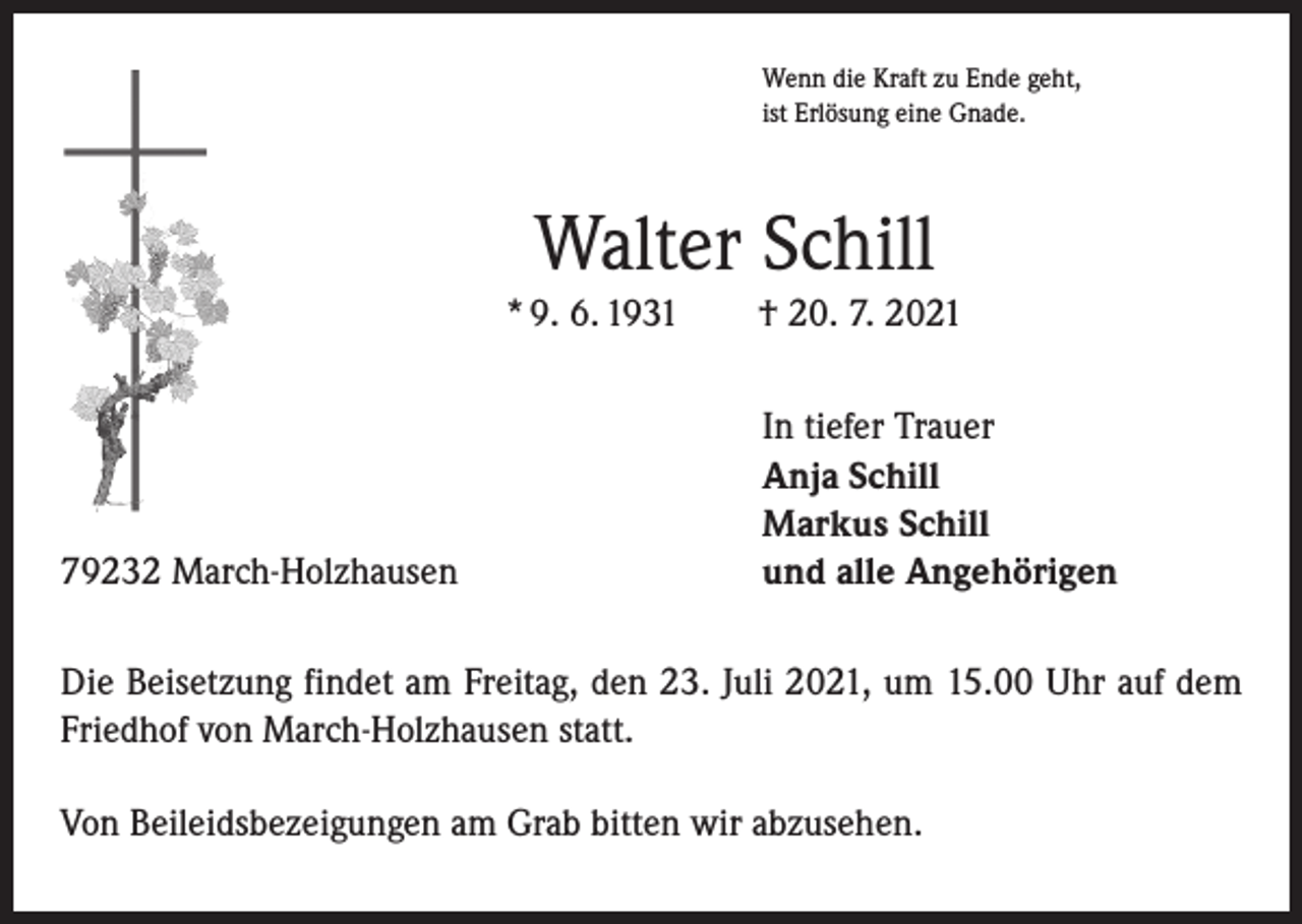 <p>Wenn die Kraft zu Ende geht,<br />ist Erlösung eine Gnade.</p><p>Walter Schill<br />* 9. 6. 1931 † 20. 7. 2021</p><p>79232 March-Holzhausen</p><p>In tiefer Trauer<br />Anja Schill<br />Markus Schill<br />und alle Angehörigen</p><p>Die Beisetzung findet am Freitag, den 23. Juli 2021, um 15.00 Uhr auf dem<br />Friedhof von March-Holzhausen statt.<br />Von Beileidsbezeigungen am Grab bitten wir abzusehen.</p>